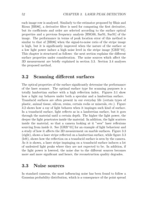 52 CHAPTER 3. LASER PEAK DETECTION
each image row is analysed. Similarly to the estimator proposed by Blais and
Rioux [BR86], a derivative filter is used for computing the first derivative,
but its coefficients and order are selected according to the surface optical
properties and a previous frequency analysis [HSG00, Sar91, Suc91] of the
image. The performance in terms of peak location error of this method is
similar to that of [BR86] when the signal-to-noise ratio of the stripe image
is high, but it is significantly improved when the nature of the surface or
a low light power induce a high noise level in the stripe image [GRB+
01].
This chapter is structured as follows: the next section explains the different
surface properties under consideration. The noise sources which affect the
3D measurement are briefly explained in section 3.3. Section 3.4 analyses
the proposed method.
3.2 Scanning different surfaces
The optical properties of the surface significantly determine the performance
of the laser scanner. The optimal surface type for scanning purposes is a
totally lambertian surface with a high reflection index. Figures 3.1 show
how a light ray behaves under both a specular and a lambertian surface.
Translucid surfaces are often present in our everyday life (certain types of
plastic, animal tissue, silicon, resins, certain rocks or minerals, etc.). Figure
3.2 shows how a ray of light behaves when it impinges such kind of surface.
In a translucid surface, light reflects as in a lambertian surface, but it goes
through the material until a certain depth. The higher the light power, the
deeper the light penetrates inside the material. In addition, the light scatters
inside the material, so that a camera looking at it ”sees” laser reflexions
sourcing from inside it. See [GRB+
01] for an example of light behaviour and
a study of how it affects the 3D measurement on marble surfaces. Figure 3.3
(right), shows a laser stripe reflected on a lambertian surface, while figure 3.3
(left), shows how the reflection on a translucid surface is seen by the camera.
As it is shown, a laser stripe impinging on a translucid surface induces a lot
of undesired light peaks where they are not expected to be. In addition, if
the light power is lowered, the noise due to the different sources becomes
more and more significant and hence, the reconstruction quality degrades.
3.3 Noise sources
In standard cameras, the most influencing noise has been found to follow a
Gaussian probability distribution, which is a consequence of the point spread
 