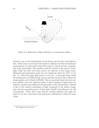 54 CHAPTER 3. LASER PEAK DETECTION
Figure 3.2: Behaviour of light reflected on a lambertian surface.
function, due to the imperfections in the lenses and the grey level digitisa-
tion. Three noise sources have been found to influence the three-dimensional
measurement of camera-laser based 3D scanners: electrical noise, quantisa-
tion noise and speckle. The speckle is directly related to the nature of laser
light, while the other two noise sources are inherent to the image sensor.
Electrical and quantisation noise are very significant when the S/N1
is very
low, i.e. when the stripe light power is very low. A thorough study about
the performance of CMOS image sensors and how electrical noise affects the
image quality can be found in [Die00]. This is commonly found when the sur-
face exhibits a very low reflection index or when scanning at high speeds. In
addition, speckle noise influences dramatically on the measurement. Speckle
is due to the reduced wavelength of light compared to the surface rough-
ness and the monochromacity of laser light [Cur97] and influences the 3D
measurement. These three noise sources, combine together and make the
observer see the constructive and destructive interferences within the laser
stripe.
1
S/N: Signal-to-noise ratio
 