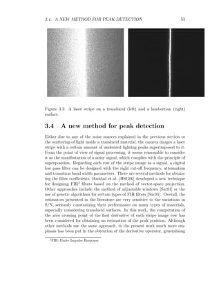 3.4. A NEW METHOD FOR PEAK DETECTION 55
Figure 3.3: A laser stripe on a translucid (left) and a lambertian (right)
surface.
3.4 A new method for peak detection
Either due to any of the noise sources explained in the previous section or
the scattering of light inside a translucid material, the camera images a laser
stripe with a certain amount of undesired lighting peaks superimposed to it.
From the point of view of signal processing, it seems reasonable to consider
it as the manifestation of a noisy signal, which complies with the principle of
superposition. Regarding each row of the stripe image as a signal, a digital
low pass filter can be designed with the right cut-off frequency, attenuation
and transition band width parameters. There are several methods for obtain-
ing the filter coefficients. Haddad et.al. [HSG00] developed a new technique
for designing FIR2
filters based on the method of vector-space projection.
Other approaches include the method of adjustable windows [Sar91] or the
use of genetic algorithms for certain types of FIR filters [Suc91]. Overall, the
estimators presented in the literature are very sensitive to the variations in
S/N, seriously constraining their performance on many types of materials,
especially considering translucid surfaces. In this work, the computation of
the zero crossing point of the first derivative of each stripe image row has
been considered for obtaining an estimation of the peak position. Although
other methods use the same approach, in the present work much more em-
phasis has been put in the obtention of the derivative operator, generalising
2
FIR: Finite Impulse Response
 