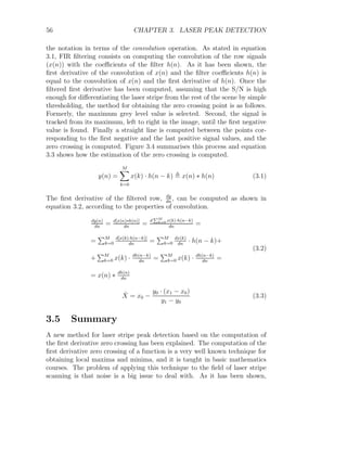 56 CHAPTER 3. LASER PEAK DETECTION
the notation in terms of the convolution operation. As stated in equation
3.1, FIR filtering consists on computing the convolution of the row signals
(x(n)) with the coefficients of the filter h(n). As it has been shown, the
first derivative of the convolution of x(n) and the filter coefficients h(n) is
equal to the convolution of x(n) and the first derivative of h(n). Once the
filtered first derivative has been computed, assuming that the S/N is high
enough for differentiating the laser stripe from the rest of the scene by simple
thresholding, the method for obtaining the zero crossing point is as follows.
Formerly, the maximum grey level value is selected. Second, the signal is
tracked from its maximum, left to right in the image, until the first negative
value is found. Finally a straight line is computed between the points cor-
responding to the first negative and the last positive signal values, and the
zero crossing is computed. Figure 3.4 summarises this process and equation
3.3 shows how the estimation of the zero crossing is computed.
y(n) =
M
X
k=0
x(k) · h(n − k) , x(n) ∗ h(n) (3.1)
The first derivative of the filtered row, dy
dn
, can be computed as shown in
equation 3.2, according to the properties of convolution.
dy(n)
dn
= d[x(n)∗h(n)]
dn
=
d
PM
k=0 x(k)·h(n−k)
dn
=
=
PM
k=0
d[x(k)·h(n−k)]
dn
=
PM
k=0
dx(k)
dn
· h(n − k)+
+
PM
k=0 x(k) · dh(n−k)
dn
=
PM
k=0 x(k) · dh(n−k)
dn
=
= x(n) ∗ dh(n)
dn
(3.2)
X̂ = x0 −
y0 · (x1 − x0)
y1 − y0
(3.3)
3.5 Summary
A new method for laser stripe peak detection based on the computation of
the first derivative zero crossing has been explained. The computation of the
first derivative zero crossing of a function is a very well known technique for
obtaining local maxima and minima, and it is taught in basic mathematics
courses. The problem of applying this technique to the field of laser stripe
scanning is that noise is a big issue to deal with. As it has been shown,
 