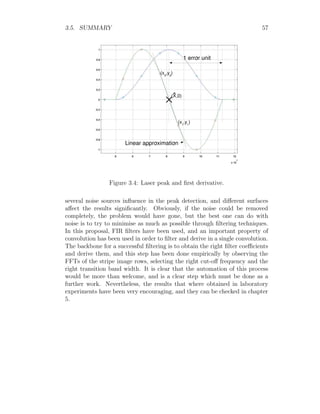 3.5. SUMMARY 57
Figure 3.4: Laser peak and first derivative.
several noise sources influence in the peak detection, and different surfaces
affect the results significantly. Obviously, if the noise could be removed
completely, the problem would have gone, but the best one can do with
noise is to try to minimise as much as possible through filtering techniques.
In this proposal, FIR filters have been used, and an important property of
convolution has been used in order to filter and derive in a single convolution.
The backbone for a successful filtering is to obtain the right filter coefficients
and derive them, and this step has been done empirically by observing the
FFTs of the stripe image rows, selecting the right cut-off frequency and the
right transition band width. It is clear that the automation of this process
would be more than welcome, and is a clear step which must be done as a
further work. Nevertheless, the results that where obtained in laboratory
experiments have been very encouraging, and they can be checked in chapter
5.
 