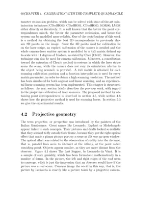60CHAPTER 4. CALIBRATION WITH THE COMPLETE QUADRANGLE
rameter estimation problem, which can be solved with state-of-the-art min-
imisation techniques [CBvdHG00, CBvdHG01, CBvdHG03, KOK00, LM00]
either directly or iteratively. It is well known that the better the point cor-
respondences match, the better the parameter estimation, and hence the
system can be modelled more reliably. One of the contributions of this work
is a method for obtaining the best 3D correspondence to previously cho-
sen 2D points on the image. Since the 3D points used for calibration lie
on the laser stripe, an explicit calibration of the camera is avoided and the
whole camera-laser emitter system is modelled by a 4x3 matrix defined up
to scale with 11 degrees of freedom, as stated by Chen [CK87]. However, the
technique can also be used for camera calibration. Moreover, a contribution
toward the extension of Chen’s method to systems in which the laser stripe
scans the scene, while the camera does not vary its orientation relative to
the object being scanned, is provided. A 4x3 matrix is obtained for each
scanning calibration position and a function interpolation is used for every
matrix parameter, in order to obtain a high scanning resolution. The method
has been simulated for both angular and linear scanning, and an experimen-
tal linear scanning system has been implemented. This chapter is structured
as follows: the next section briefly describes the previous work, with regard
to the projective calibration of laser scanners. The proposed method for ob-
taining point correspondences is described in section 4.5, while section 4.6
shows how the projective method is used for scanning lasers. In section 5.3
we give the experimental results.
4.2 Projective geometry
The term projective, or perspective was introduced by the painters of the
Italian Renaissance. Great names like Leonardo, Raphael or Michelangelo
appear linked to such concepts. Their pictures and drafts looked so realistic
that they seemed to fly outside their frame, because they got the right optical
effect that made a planar picture portray a scene as if it was an open window.
The optical effect was related to the observation of reality into the distance,
that is, parallel lines seem to intersect at the infinity, at the point called
vanishing point. Objects appear smaller, as they are more distant from the
observer. Figure 4.1 shows The Last Supper, by Leonardo da Vinci. It is
a sample of such geniality, which has been formalised mathematically in a
number of forms. In the picture, the left and right edges of the roof seem
to converge, which is just the impression that an observer would have if the
picture was a real scene. Cameras image the world in this way, that is, the
picture by Leonardo is exactly like a picture taken by a projective camera,
 