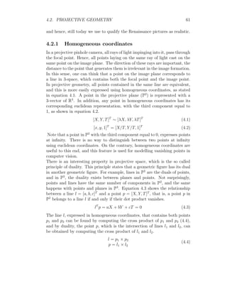 4.2. PROJECTIVE GEOMETRY 61
and hence, still today we use to qualify the Renaissance pictures as realistic.
4.2.1 Homogeneous coordinates
In a projective pinhole camera, all rays of light impinging into it, pass through
the focal point. Hence, all points laying on the same ray of light cast on the
same point on the image plane. The direction of these rays are important, the
distance to the point that generates them is irrelevant in the image formation.
In this sense, one can think that a point on the image plane corresponds to
a line in 3-space, which contains both the focal point and the image point.
In projective geometry, all points contained in the same line are equivalent,
and this is more easily expressed using homogeneous coordinates, as stated
in equation 4.1. A point in the projective plane (P2
) is represented with a
3-vector of R3
. In addition, any point in homogeneous coordinates has its
corresponding euclidean representation, with the third component equal to
1, as shown in equation 4.2.
[X, Y, T]T
∼ [λX, λY, λT]T
(4.1)
[x, y, 1]T
= [X/T, Y/T, 1]T
(4.2)
Note that a point in P2
with the third component equal to 0, expresses points
at infinity. There is no way to distinguish between two points at infinity
using euclidean coordinates. On the contrary, homogeneous coordinates are
useful to this end, and this feature is used for modelling vanishing points in
computer vision.
There is an interesting property in projective space, which is the so called
principle of duality. This principle states that a geometric figure has its dual
in another geometric figure. For example, lines in P2
are the duals of points,
and in P3
, the duality exists between planes and points. Not surprisingly,
points and lines have the same number of components in P2
, and the same
happens with points and planes in P3
. Equation 4.3 shows the relationship
between a line l = [a, b, c]T
and a point p = [X, Y, T]T
, that is, a point p in
P2
belongs to a line l if and only if their dot product vanishes.
lT
p = aX + bY + cT = 0 (4.3)
The line l, expressed in homogeneous coordinates, that contains both points
p1 and p2 can be found by computing the cross product of p1 and p2 (4.4),
and by duality, the point p, which is the intersection of lines l1 and l2, can
be obtained by computing the cross product of l1 and l2.
l = p1 × p2
p = l1 × l2
(4.4)
 