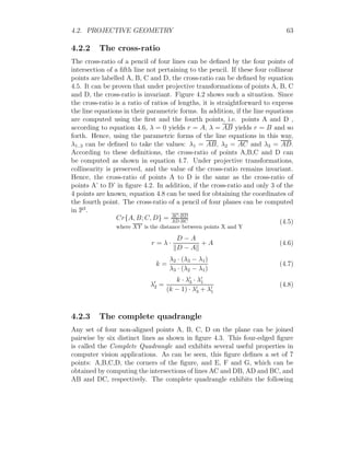 4.2. PROJECTIVE GEOMETRY 63
4.2.2 The cross-ratio
The cross-ratio of a pencil of four lines can be defined by the four points of
intersection of a fifth line not pertaining to the pencil. If these four collinear
points are labelled A, B, C and D, the cross-ratio can be defined by equation
4.5. It can be proven that under projective transformations of points A, B, C
and D, the cross-ratio is invariant. Figure 4.2 shows such a situation. Since
the cross-ratio is a ratio of ratios of lengths, it is straightforward to express
the line equations in their parametric forms. In addition, if the line equations
are computed using the first and the fourth points, i.e. points A and D ,
according to equation 4.6, λ = 0 yields r = A, λ = AB yields r = B and so
forth. Hence, using the parametric forms of the line equations in this way,
λ1..3 can be defined to take the values: λ1 = AB, λ2 = AC and λ3 = AD.
According to these definitions, the cross-ratio of points A,B,C and D can
be computed as shown in equation 4.7. Under projective transformations,
collinearity is preserved, and the value of the cross-ratio remains invariant.
Hence, the cross-ratio of points A to D is the same as the cross-ratio of
points A’ to D’ in figure 4.2. In addition, if the cross-ratio and only 3 of the
4 points are known, equation 4.8 can be used for obtaining the coordinates of
the fourth point. The cross-ratio of a pencil of four planes can be computed
in P3
.
Cr{A, B; C, D} = AC·BD
AD·BC
where XY is the distance between points X and Y
(4.5)
r = λ ·
D − A
kD − Ak
+ A (4.6)
k =
λ2 · (λ3 − λ1)
λ3 · (λ2 − λ1)
(4.7)
λ0
2 =
k · λ0
3 · λ0
1
(k − 1) · λ0
3 + λ0
1
(4.8)
4.2.3 The complete quadrangle
Any set of four non-aligned points A, B, C, D on the plane can be joined
pairwise by six distinct lines as shown in figure 4.3. This four-edged figure
is called the Complete Quadrangle and exhibits several useful properties in
computer vision applications. As can be seen, this figure defines a set of 7
points: A,B,C,D, the corners of the figure, and E, F and G, which can be
obtained by computing the intersections of lines AC and DB, AD and BC, and
AB and DC, respectively. The complete quadrangle exhibits the following
 