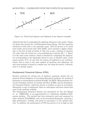 66CHAPTER 4. CALIBRATION WITH THE COMPLETE QUADRANGLE
Figure 4.4: Total Least Squares and Algebraic Least Squares examples
which fits the line by minimising the algebraic distances to the points. Figure
4.4 shows this concept for a bi-dimensional linear fitting. The line equations
obtained in both cases is not generally equal. TLS has proven to be much
more stable and accurate than ALS [AS03], and it presents a higher robust-
ness to the loss of rank of matrix A. One way to get a solution of equation
4.9, other than the trivial one, is by including the constrain kθk = 1. Hence
it is the unity norm solution, which is obtained by computing the eigenvec-
tor corresponding to the eigenvalue closest to zero, in absolute value, of the
square matrix AT
A. In case that the system of equations is not overdeter-
mined, that is, there is the same number of equations and unknowns, the
unit norm solution is found in a similar way, but using the matrix A directly,
since it is already square.
Fundamental Numerical Scheme (FNS)
Iterative methods for solving sets of nonlinear equations include the yet
classical Newton-Raphson or Levenberg-Marquardt methods, the method of
Kanatani or renormalisation method [Kan96], the HEIV (Heteroscedastic Er-
rors In Variables) method, by Leedan and Meer [LM00], and the Fundamen-
tal Numerical Scheme, which has proven to perform as good as Levenberg-
Marquardt, is easy to implement, faster in convergence and more robust than
most of the methods available.
The Fundamental Numerical Scheme was introduced by Van den Hengel
et. al. [dHBCG00], as an approximation to a Maximum Likelihood Esti-
mation problem. The method has been extensively used and compared to
other methods [CBvdHG03], such as the Levenberg-Marquardt, reporting a
high performance, stability and speed of convergence to the optimal solu-
tion. In addition, the performance of FNS has proven to be as high as that
 