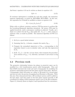 68CHAPTER 4. CALIBRATION WITH THE COMPLETE QUADRANGLE
And hence, equation 4.13 can be written as shown in equation 4.15.
Xθθ = 0 (4.15)
If covariance information is available for each data sample, the estimation
improves significantly, as stated by [BCGdH00, BCGvdH01]. In this case,
the expression for B should be modified as shown in equation 4.16.
Bi = δxu(xi)Λxi
δxu(xi)T
(4.16)
Either with or without covariance matrices, FNS has proven to perform like
the Levenberg-Marquardt algorithm extensively. By nature, FNS must be
applied iteratively, until a convergence condition is achieved. Usually, one’s
desire is to achieve the the θ̂AML that makes kθ̂i − θ̂i−1k  , with  being an
arbitrary value, as small as possible. The numerical algorithm of FNS is as
follows:
1. Set θ0 to a good initial estimate
2. Assuming that θk−1 is known, compute the matrix Xθk−1
3. Compute the normalised eigenvector of Xθk−1 corresponding to the
eigenvalue closest to zero in absolute value, and take this eigenvector
for θk
4. If kθ̂i −θ̂i−1k   for the  of your choice, then terminate the procedure.
Your solution is θ̂AML = θi; otherwise, increment k and return to step
2
4.4 Previous work
The geometric relationship between two planes in projective space can be
modelled by a 3x3 transformation matrix called homography. Chen and
Kak [CK87] borrowed this result and used a homography for modelling the
geometric relationship between the laser plane and the image plane. However,
a homography relates 2D points on a plane to 2D points on a second plane
and does not solve the process of mapping from 2D points to 3D points. With
this aim, Chen demonstrated that a 3D coordinate system could be added to
the laser plane, such that points on the laser plane expand naturally to 3D
coordinates by adding a third component equal to zero to the 2D coordinates.
Figure 4.5, formerly shown in chapter 2 and reproduced here for convenience,
 