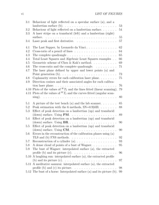 vi LIST OF FIGURES
3.1 Behaviour of light reflected on a specular surface (a), and a
lambertian surface (b). . . . . . . . . . . . . . . . . . . . . . . 53
3.2 Behaviour of light reflected on a lambertian surface. . . . . . . 54
3.3 A laser stripe on a translucid (left) and a lambertian (right)
surface. . . . . . . . . . . . . . . . . . . . . . . . . . . . . . . 55
3.4 Laser peak and first derivative. . . . . . . . . . . . . . . . . . 57
4.1 The Last Supper, by Leonardo da Vinci . . . . . . . . . . . . . 62
4.2 Cross-ratio of a pencil of lines . . . . . . . . . . . . . . . . . . 64
4.3 The complete quadrangle . . . . . . . . . . . . . . . . . . . . . 65
4.4 Total Least Squares and Algebraic Least Squares examples . . 66
4.5 Geometric scheme of Chen & Kak’s method. . . . . . . . . . . 69
4.6 The cross-ratio and the complete quadrangle. . . . . . . . . . 71
4.7 The laser plane defined by upper and lower points (a) and
Point generation (b). . . . . . . . . . . . . . . . . . . . . . . . 73
4.8 Coplanarity errors for each calibration laser plane. . . . . . . . 75
4.9 Direction cosines and their associated angles for each calibra-
tion laser plane. . . . . . . . . . . . . . . . . . . . . . . . . . . 76
4.10 Plots of the values of W
TI and the lines fitted (linear scanning). 79
4.11 Plots of the values of W
TI and the curves fitted (angular scan-
ning). . . . . . . . . . . . . . . . . . . . . . . . . . . . . . . . 80
5.1 A picture of the test bench (a) and the lab scanner. . . . . . . 85
5.2 Peak estimation with the 6 methods, SN=0.92dB. . . . . . . . 88
5.3 Effect of peak detection on a lambertian (up) and translucid
(down) surface. Using PM. . . . . . . . . . . . . . . . . . . . 89
5.4 Effect of peak detection on a lambertian (up) and translucid
(down) surface. Using BR. . . . . . . . . . . . . . . . . . . . . 90
5.5 Effect of peak detection on a lambertian (up) and translucid
(down) surface. Using CM. . . . . . . . . . . . . . . . . . . . 90
5.6 Errors in the reconstruction of the calibration planes using (a)
TLS and (b) FNS methods. . . . . . . . . . . . . . . . . . . . 92
5.7 Reconstruction of a cylinder (a). . . . . . . . . . . . . . . . . . 93
5.8 A dense cloud of points of a bust of Wagner. . . . . . . . . . . 95
5.9 The bust of Wagner: interpolated surface (a), the extracted
profile (b) and its picture (c). . . . . . . . . . . . . . . . . . . 96
5.10 A laughing sun: interpolated surface (a), the extracted profile
(b) and its picture (c). . . . . . . . . . . . . . . . . . . . . . . 97
5.11 A meditative samurai: interpolated surface (a), the extracted
profile (b) and (c) its picture. . . . . . . . . . . . . . . . . . . 98
5.12 The bust of a horse: Interpolated surface (a) and its picture (b). 99
 