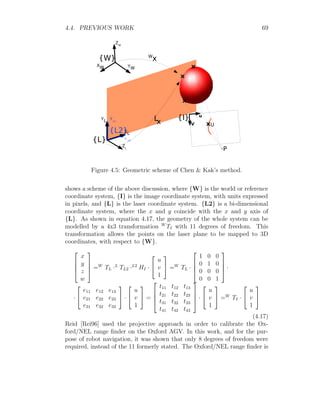 4.4. PREVIOUS WORK 69
Figure 4.5: Geometric scheme of Chen  Kak’s method.
shows a scheme of the above discussion, where {W} is the world or reference
coordinate system, {I} is the image coordinate system, with units expressed
in pixels, and {L} is the laser coordinate system. {L2} is a bi-dimensional
coordinate system, where the x and y coincide with the x and y axis of
{L}. As shown in equation 4.17, the geometry of the whole system can be
modelled by a 4x3 transformation W
TI with 11 degrees of freedom. This
transformation allows the points on the laser plane to be mapped to 3D
coordinates, with respect to {W}.




x
y
z
w



 =W
TL ·L
TL2 ·L2
HI ·


u
v
1

 =W
TL ·




1 0 0
0 1 0
0 0 0
0 0 1



 ·
·


e11 e12 e13
e21 e22 e23
e31 e32 e33

 ·


u
v
1

 =




t11 t12 t13
t21 t22 t23
t31 t32 t33
t41 t42 t43



 ·


u
v
1

 =W
TI ·


u
v
1


(4.17)
Reid [Rei96] used the projective approach in order to calibrate the Ox-
ford/NEL range finder on the Oxford AGV. In this work, and for the pur-
pose of robot navigation, it was shown that only 8 degrees of freedom were
required, instead of the 11 formerly stated. The Oxford/NEL range finder is
 