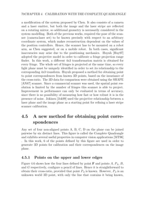 70CHAPTER 4. CALIBRATION WITH THE COMPLETE QUADRANGLE
a modification of the system proposed by Chen. It also consists of a camera
and a laser emitter, but both the image and the laser stripe are reflected
on a rotating mirror, so additional geometry is necessarily considered in the
system modelling. Both of the previous works, required the pose of the scan-
ner (camera-laser set) to be known precisely with respect to an arbitrary
coordinate system, which makes reconstruction dependent on the values of
the position controllers. Hence, the scanner has to be mounted on a robot
arm, as Chen suggested, or on a mobile robot. In both cases, significant
inaccuracies may arise due to the positioning mechanics. Huynh [Huy97]
adopted the projective model in order to calibrate a fringe projection range
finder. In this work, a different 4x3 transformation matrix is obtained for
every fringe. The whole set of fringes is projected at the same time, so every
light plane must be uniquely identified in order to set its relationship to the
corresponding 4x3 transform. Huynh proposed a method for obtaining point
to point correspondences from known 3D points, based on the invariance of
the cross-ratio. The 3D data for comparison were obtained using the SHAPE
[AN87] scanner. Since a commercial scanner was used, the spatial point res-
olution is limited by the number of fringes this scanner is able to project.
Improvement in performance can only be evaluated in terms of accuracy,
since there is no possibility of measuring how fast or how robust it is in the
presence of noise. Jokinen [Jok99] used the projective relationship between a
laser plane and the image plane as a starting point for refining a laser stripe
scanner calibration.
4.5 A new method for obtaining point corre-
spondences
Any set of four non-aligned points A, B, C, D on the plane can be joined
pairwise by six distinct lines. This figure is called the Complete Quadrangle
and exhibits several useful properties in computer vision applications [MT96]
. In this work, 6 of the points defined by this figure are used in order to
generate 3D points for calibration and their correspondences on the image
plane.
4.5.1 Points on the upper and lower edges
Figure 4.6 shows how the four lines defined by point F and points A, PA, B,
and G respectively, configure a pencil of lines. Hence it is straightforward to
obtain their cross-ratio, provided that point PA is known. However, PA is an
unknown world 3D point, with only the line that contains it being known,
 