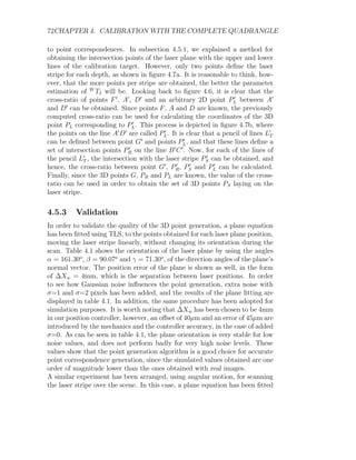 72CHAPTER 4. CALIBRATION WITH THE COMPLETE QUADRANGLE
to point correspondences. In subsection 4.5.1, we explained a method for
obtaining the intersection points of the laser plane with the upper and lower
lines of the calibration target. However, only two points define the laser
stripe for each depth, as shown in figure 4.7a. It is reasonable to think, how-
ever, that the more points per stripe are obtained, the better the parameter
estimation of W
TI will be. Looking back to figure 4.6, it is clear that the
cross-ratio of points F0
, A0
, D0
and an arbitrary 2D point P0
L between A0
and D0
can be obtained. Since points F, A and D are known, the previously
computed cross-ratio can be used for calculating the coordinates of the 3D
point PL corresponding to P0
L. This process is depicted in figure 4.7b, where
the points on the line A0
D0
are called P0
L. It is clear that a pencil of lines L0
T
can be defined between point G0
and points P0
L, and that these lines define a
set of intersection points P0
R on the line B0
C0
. Now, for each of the lines of
the pencil L0
T , the intersection with the laser stripe P 0
S can be obtained, and
hence, the cross-ratio between point G0
, P0
R, P0
S and P0
L can be calculated.
Finally, since the 3D points G, PR and PL are known, the value of the cross-
ratio can be used in order to obtain the set of 3D points PS laying on the
laser stripe.
4.5.3 Validation
In order to validate the quality of the 3D point generation, a plane equation
has been fitted using TLS, to the points obtained for each laser plane position,
moving the laser stripe linearly, without changing its orientation during the
scan. Table 4.1 shows the orientation of the laser plane by using the angles
α = 161.30o
, β = 90.07o
and γ = 71.30o
, of the direction angles of the plane’s
normal vector. The position error of the plane is shown as well, in the form
of ∆Xw = 4mm, which is the separation between laser positions. In order
to see how Gaussian noise influences the point generation, extra noise with
σ=1 and σ=2 pixels has been added, and the results of the plane fitting are
displayed in table 4.1. In addition, the same procedure has been adopted for
simulation purposes. It is worth noting that ∆Xw has been chosen to be 4mm
in our position controller, however, an offset of 40µm and an error of 45µm are
introduced by the mechanics and the controller accuracy, in the case of added
σ=0. As can be seen in table 4.1, the plane orientation is very stable for low
noise values, and does not perform badly for very high noise levels. These
values show that the point generation algorithm is a good choice for accurate
point correspondence generation, since the simulated values obtained are one
order of magnitude lower than the ones obtained with real images.
A similar experiment has been arranged, using angular motion, for scanning
the laser stripe over the scene. In this case, a plane equation has been fitted
 