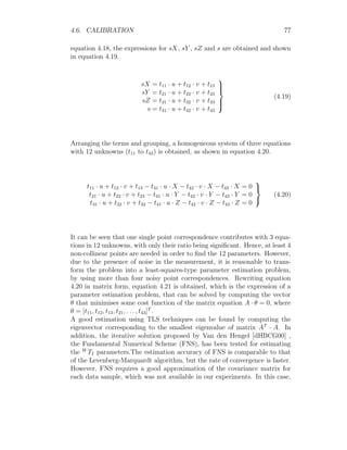 4.6. CALIBRATION 77
equation 4.18, the expressions for sX, sY , sZ and s are obtained and shown
in equation 4.19.
sX = t11 · u + t12 · v + t13
sY = t21 · u + t22 · v + t23
sZ = t31 · u + t32 · v + t33
s = t41 · u + t42 · v + t43







(4.19)
Arranging the terms and grouping, a homogeneous system of three equations
with 12 unknowns (t11 to t43) is obtained, as shown in equation 4.20.
t11 · u + t12 · v + t13 − t41 · u · X − t42 · v · X − t43 · X = 0
t21 · u + t22 · v + t23 − t41 · u · Y − t42 · v · Y − t43 · Y = 0
t31 · u + t32 · v + t33 − t41 · u · Z − t42 · v · Z − t43 · Z = 0



(4.20)
It can be seen that one single point correspondence contributes with 3 equa-
tions in 12 unknowns, with only their ratio being significant. Hence, at least 4
non-collinear points are needed in order to find the 12 parameters. However,
due to the presence of noise in the measurement, it is reasonable to trans-
form the problem into a least-squares-type parameter estimation problem,
by using more than four noisy point correspondences. Rewriting equation
4.20 in matrix form, equation 4.21 is obtained, which is the expression of a
parameter estimation problem, that can be solved by computing the vector
θ that minimises some cost function of the matrix equation A · θ = 0, where
θ = [t11, t12, t13, t21, . . . , t43]T
.
A good estimation using TLS techniques can be found by computing the
eigenvector corresponding to the smallest eigenvalue of matrix AT
· A. In
addition, the iterative solution proposed by Van den Hengel [dHBCG00] ,
the Fundamental Numerical Scheme (FNS), has been tested for estimating
the W
TI parameters.The estimation accuracy of FNS is comparable to that
of the Levenberg-Marquardt algorithm, but the rate of convergence is faster.
However, FNS requires a good approximation of the covariance matrix for
each data sample, which was not available in our experiments. In this case,
 