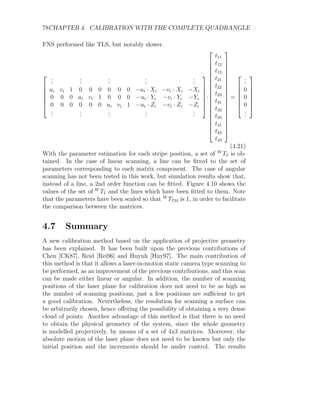78CHAPTER 4. CALIBRATION WITH THE COMPLETE QUADRANGLE
FNS performed like TLS, but notably slower.







.
.
.
.
.
.
.
.
.
.
.
.
.
.
.
ui vi 1 0 0 0 0 0 0 −ui · Xi −vi · Xi −Xi
0 0 0 ui vi 1 0 0 0 −ui · Yi −vi · Yi −Yi
0 0 0 0 0 0 ui vi 1 −ui · Zi −vi · Zi −Zi
.
.
.
.
.
.
.
.
.
.
.
.
.
.
.







·




















t11
t12
t13
t21
t22
t23
t31
t32
t33
t41
t42
t43




















=







.
.
.
0
0
0
.
.
.







(4.21)
With the parameter estimation for each stripe position, a set of W
TI is ob-
tained. In the case of linear scanning, a line can be fitted to the set of
parameters corresponding to each matrix component. The case of angular
scanning has not been tested in this work, but simulation results show that,
instead of a line, a 2nd order function can be fitted. Figure 4.10 shows the
values of the set of W
TI and the lines which have been fitted to them. Note
that the parameters have been scaled so that W
TI34 is 1, in order to facilitate
the comparison between the matrices.
4.7 Summary
A new calibration method based on the application of projective geometry
has been explained. It has been built upon the previous contributions of
Chen [CK87], Reid [Rei96] and Huynh [Huy97]. The main contribution of
this method is that it allows a laser-in-motion static camera type scanning to
be performed, as an improvement of the previous contributions, and this scan
can be made either linear or angular. In addition, the number of scanning
positions of the laser plane for calibration does not need to be as high as
the number of scanning positions, just a few positions are sufficient to get
a good calibration. Nevertheless, the resolution for scanning a surface can
be arbitrarily chosen, hence offering the possibility of obtaining a very dense
cloud of points. Another advantage of this method is that there is no need
to obtain the physical geometry of the system, since the whole geometry
is modelled projectively, by means of a set of 4x3 matrices. Moreover, the
absolute motion of the laser plane does not need to be known but only the
initial position and the increments should be under control. The results
 