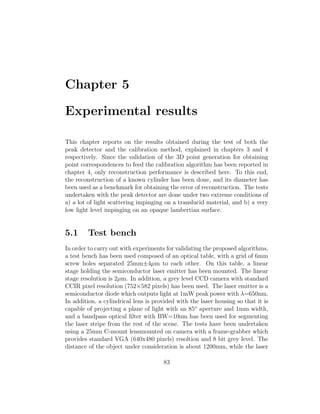 Chapter 5
Experimental results
This chapter reports on the results obtained during the test of both the
peak detector and the calibration method, explained in chapters 3 and 4
respectively. Since the validation of the 3D point generation for obtaining
point correspondences to feed the calibration algorithm has been reported in
chapter 4, only reconstruction performance is described here. To this end,
the reconstruction of a known cylinder has been done, and its diameter has
been used as a benchmark for obtaining the error of reconstruction. The tests
undertaken with the peak detector are done under two extreme conditions of
a) a lot of light scattering impinging on a translucid material, and b) a very
low light level impinging on an opaque lambertian surface.
5.1 Test bench
In order to carry out with experiments for validating the proposed algorithms,
a test bench has been used composed of an optical table, with a grid of 6mm
screw holes separated 25mm±4µm to each other. On this table, a linear
stage holding the semiconductor laser emitter has been mounted. The linear
stage resolution is 2µm. In addition, a grey level CCD camera with standard
CCIR pixel resolution (752×582 pixels) has been used. The laser emitter is a
semiconductor diode which outputs light at 1mW peak power with λ=650nm.
In addition, a cylindrical lens is provided with the laser housing so that it is
capable of projecting a plane of light with an 85o
aperture and 1mm width,
and a bandpass optical filter with BW=10nm has been used for segmenting
the laser stripe from the rest of the scene. The tests have been undertaken
using a 25mm C-mount lensmounted on camera with a frame-grabber which
provides standard VGA (640x480 pixels) resoltion and 8 bit grey level. The
distance of the object under consideration is about 1200mm, while the laser
83
 