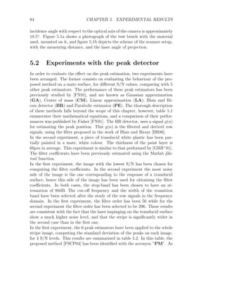 84 CHAPTER 5. EXPERIMENTAL RESULTS
incidence angle with respect to the optical axis of the camera is approximately
18.5o
. Figure 5.1a shows a photograph of the test bench with the material
used, mounted on it, and figure 5.1b depicts the scheme of the scanner setup,
with the measuring distance, and the laser angle of projection.
5.2 Experiments with the peak detector
In order to evaluate the effect on the peak estimation, two experiments have
been arranged. The former consists on evaluating the behaviour of the pro-
posed method on a mate surface, for different S/N values, comparing with 5
other peak estimators. The performance of these peak estimators has been
previously studied by [FN91], and are known as Gaussian approximation
(GA), Centre of mass (CM), Linear approximation (LA), Blais and Ri-
oux detector (BR) and Parabolic estimator (PE). The thorough description
of these methods falls beyond the scope of this chapter, however, table 5.1
enumerates their mathematical equations, and a comparison of their perfor-
mances was published by Fisher [FN91]. The BR detector, uses a signal g(n)
for estimating the peak position. This g(n) is the filtered and derived row
signals, using the filter proposed in the work of Blais and Rioux [BR86].
In the second experiment, a piece of translucid white plastic has been par-
tially painted in a mate, white colour. The thickness of the paint layer is
60µm in average. This experiment is similar to that performed by [GRB+
01].
The filter coefficients have been previously estimated using the Matlab fda-
tool function.
In the first experiment, the image with the lowest S/N has been chosen for
computing the filter coefficients. In the second experiment the most noisy
side of the image is the one corresponding to the response of a translucid
surface, hence this side of the image has been used for obtaining the filter
coefficients. In both cases, the stop-band has been chosen to have an at-
tenuation of 80dB. The cut-off frequency and the width of the transition
band have been selected after the study of the row signals in the frequency
domain. In the first experiment, the filter order has been 56 while for the
second experiment the filter order has been selected to be 296. These results
are consistent with the fact that the laser impinging on the translucid surface
show a much higher noise level, and that the stripe is significantly wider in
the second case than in the first one.
In the first experiment, the 6 peak estimators have been applied to the whole
stripe image, computing the standard deviation of the peaks on each image,
for 4 S/N levels. This results are summarised in table 5.2. In this table, the
proposed method [FSCP04] has been identified with the acronym ”PM”. As
 