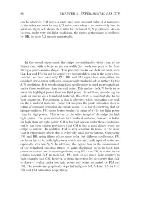 86 CHAPTER 5. EXPERIMENTAL RESULTS
can be observed, PM keeps a lower and more constant value of σ compared
to the other methods for any S/N value, even when it is considerably low. In
addition, figure 5.2, shows the results for the lowest S/N graphically. As can
be seen, under very low light conditions, the lowest performance is exhibited
by BR, as table 5.2 reports numerically.
In the second experiment, the stripe is considerably wider than in the
former one, with a large saturation width (i.e. each row peak is far from
fitting a pure Gaussian shape). This prevented us to use the 6 methods, since
GA, LA and PE can not be applied without modifications in the algorithms.
Instead, we have used only PM, BR and CM algorithms, computing the
standard deviation in both sides -opaque and translucid- of the surface for two
S/N conditions. It is worth noting that speckle noise is much more significant
under these contitions than thermal noise. This makes the S/N levels to be
lower for high light power than low light power. In addition, considering the
peak estimation on a translucid material, this effect is magnified due to the
light scattering. Furthermore, a bias is observed when estimating the peak
on the translucid material. Table 5.3 compiles the peak estimation data in
terms of standard deviation and mean values. It is worth observing that for
opaque surfaces, PM shows better results (in terms of σ) for low light power
than for high power. This is due to the wider image of the stripe for high
light power. The peak estimation for translucid surfaces, however, is better
for high than low light power. CM is the best option under these conditions,
but it has been shown previously that CM is not a good choice when the
stripe is narrow. In addition, CM is very sensitive to noise, in the sense
that it experiences offsets due to relatively small perturbations. Comparing
PM and BR, using filters of the same order but different coefficients, PM
performs better in both light power conditions and both types of materials,
especially with low S/N. In addition, the logical bias in the measurement
of the translucid material (60µm of paint thickness) varies in both light
power situations, and is more significant using BR than PM, as stated in the
column labelled 4X̂ in table 5.3. PM and BR are much more sensitive to
light changes than CM, however, a visual inspection let us observe that 4X̂
is closer to reality under low light power and better estimated by PM and
BR. The results are graphically depicted in figures 5.3, 5.4 and 5.5 for PM,
BR and CM estimators respectively.
 