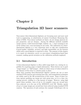 Chapter 2
Triangulation 3D laser scanners
Non-contact three-dimensional digitisers are becoming more and more used
tools in engineering, in substitution of contact Coordinate Measuring Ma-
chines (CMM). Non-contact methods are faster, do not change physical ob-
ject properties, and are cheaper. Among the different methods available
(stripe pattern, coded structured light, rainbow, etc...), laser scanning is one
of the earliest ones, even increasing its use today. The calibration of a three-
dimensional digitiser is a very important issue to take into consideration
if good quality, reliability, accuracy and high repeatability are the features
which such a good digitiser is expected to have. The purpose of this chapter
is to report an exhaustive survey on non-contact triangulation-based laser
scanners, making special attention on the calibration methods employed.
2.1 Introduction
A three-dimensional digitiser is often called range finder too, stating its ca-
pability for acquiring range or depth information. These devices use to grab
“range images” or “21
2
D images”, which are dense arrays of values related to
the distance of the scene to a known point or plane.
Many laser scanning three-dimensional digitiser systems use one or more
standard CCD cameras and scanning laser slits, and triangulation techniques
are widely used in the 3D reconstruction of the scenes. Some of these sys-
tems operate grabbing one image per each sweep step, so it is a time con-
suming process, yielding to a big amount of images. However, using high
speed vision modules, rates of up to 1.6 complete scans per second have
been achieved, as is the case of the MINOLTA vivid 700. Besides, speeds
of up to 3 range images per second have been achieved using standard CCD
cameras. The operation of such systems (for example CubicScope) rely on
19
 