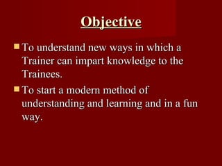 Objective To understand new ways in which a Trainer can impart knowledge to the Trainees. To start a modern method of understanding and learning and in a fun way. 