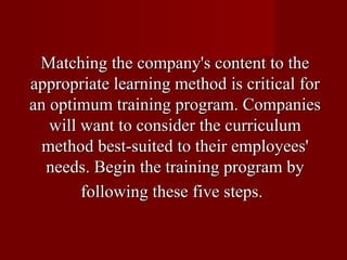 Matching the company's content to the appropriate learning method is critical for an optimum training program. Companies will want to consider the curriculum method best-suited to their employees' needs. Begin the training program by following these five steps.   