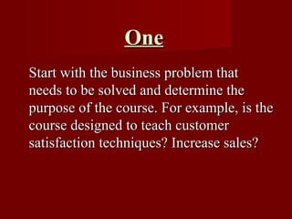 One Start with the business problem that needs to be solved and determine the purpose of the course. For example, is the course designed to teach customer satisfaction techniques? Increase sales?  