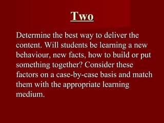 Two Determine the best way to deliver the content. Will students be learning a new behaviour, new facts, how to build or put something together? Consider these factors on a case-by-case basis and match them with the appropriate learning medium.  