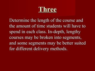 Three Determine the length of the course and the amount of time students will have to spend in each class. In-depth, lengthy courses may be broken into segments, and some segments may be better suited for different delivery methods.  