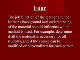 Four The job function of the learner and the learner's background and understanding of the material should influence which method is used. For example, determine if all the material is necessary for all students, and if the course can be modified or personalized for each person.  