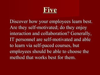 Five Discover how your employees learn best. Are they self-motivated; do they enjoy interaction and collaboration? Generally, IT personnel are self-motivated and able to learn via self-paced courses, but employees should be able to choose the method that works best for them. 
