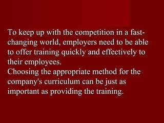 To keep up with the competition in a fast-changing world, employers need to be able to offer training quickly and effectively to their employees.  Choosing the appropriate method for the company's curriculum can be just as important as providing the training. 