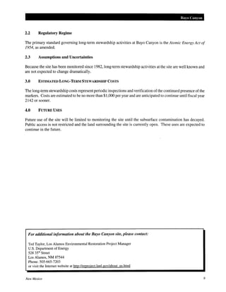 Bayo Canyon
2.2 Regulatory Regime
The primary standard governing long-term stewardship activities at Bayo Canyon is the Atomic Energy Act of
1954, as amended.
2.3 Assumptions and Uncertainties
Because the site has been monitored since 1982, long-term stewardship activities at the site are well known and
are not expected to change dramatically.
3.0 ESTIMATED LONG-TERM STEWARDSHIP COSTS
The long-term stewardship costs represent periodic inspections and verification ofthe continued presence ofthe
markers. Costs are estimated to be no more than $1,000 per year and are anticipated to continue until fiscal year
2142 or sooner.
4.0 FUTURE USES
Future use of the site will be limited to monitoring the site until the subsurface contamination has decayed.
Public access is not restricted and the land surrounding the site is currently open. These uses are expected to
continue in the future.
For additional information about the Bayo Canyon site, please contact:
Ted Taylor, Los Alamos Environmental Restoration Project Manager
U.S. Department of Energy
528 35'h Street
Los Alamos, NM 87544
Phone:SOS-665-7203
or visit the Internet website at http://emroject.lanl.gov/about us.html
New Mexico 9
 