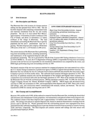 Bluewater Site
BLUEWATER SITE
1.0 SITE SUMMARY
1.1 Site Description and Mission
The Bluewater Site is the location of a former uranium
milling site that operated from 1953 to 1982. The site
has three disposal cells containing contaminated waste
and materials remediated from the site and vicinity
properties. The site is in west-central New Mexico,
approximately 14 kilometers (9 miles) northwest of the
City of Grants, and about 2.4 kilometers (1.5 miles)
northeast of the village of Bluewater. The land
immediately surrounding the Bluewater Site is sparsely
populated and the area's predominant land use is
grazing. The three disposal cells comprise 156 hectares
(386 acres) of the site's 1,335 hectares (3,300 acres).
The current mission ofthe Bluewater Site is performing
long-term stewardship activities, including monitoring
and maintenance of the engineered disposal cells and
LONG-TERM STEWARDSHIP HIGHLIGHTS
Major Long-Term Stewardship Activities- disposal
cell monitoring; groundwater monitoring; access
restrictions
Total Site Area -1,335 hectares (3,300 acres)
Estimated Volume ofResidual Contaminants- disposal
cell13.8 million cubic meters (18 million cubic yards);
groundwater unknown
Long-Term Stewardship Start-End Years- 1997-in
perpetuity
Average Annual Long-Term Stewardship Cost FY
2000-2006- $20,100
Landlord- U.S. Department of Energy, Grand
Junction Office
groundwater monitoring. The site is governed by Title IT of the Uranium Mill Tailings Radiation Control Act
of1978 (UMTRCA). As such, the U.S. Department of Energy (DOE) is responsible for long-term stewardship
activities at the site but was not responsible for site remediation. Remediation was completed by the owner, and
DOE began performing long-term stewardship activities in 1997.
The historic mission of the site was to process uranium for commercial purposes, but some material was sold to
the U.S. Atomic Energy Commission (a predecessor agency to DOE) to support national defense missions. The
Bluewater Site was initially the site of a carbonate-leach uranium mill built and owned by the Anaconda Copper
Company to process ore from nearby mines. The carbonate-leach uranium mill began operations in 1953. The
discovery of sandstone uranium ores and the development of the Jackpile and Paguate mines resulted in the
construction of an acid-leach mill at the site that began operations in 1957. Most of the uranium mill tailings at
the Bluewater Site are from the acid-leach process. Milling operations ceased in 1982. In 1986, the Anaconda
Copper Company became the Atlantic Richfield Company (ARCO). ARCO began mill decommissioning
activities in 1989, site reclamation in 1991, and encapsulation of the disposal cells in 1995. These cells contain
mill tailings, soils, and construction debris contaminated with uranium, radium, and thorium. The site was
transferred to DOE for custody and long-term care in 1997.
1.2 Site Cleanup and Accomplishments
Between 1991 and the end of 1995, all the radioactive material from the BluewaterSite, including the demolished
mill structures and contaminated vicinity properties, was transported to and placed in three onsite disposal cells.
The combined volume of the three disposal cells is approximately 13.8 million cubic meters (18 million cubic
yards). The tailings were placed in separate disposal cells, based on chemical characteristics resulting from the
process used to mill the ore. Wastes generated from the acid-leaching process were segregated from those
generated from the carbonate-leaching process to prevent chemical reactions from occurring as a result ofmixing
acidic and basic compounds. The third disposal cell contains uranium mill tailings and soils mixed with
polychlorinated biphenyls (PCBs).
New Mexico 11
 