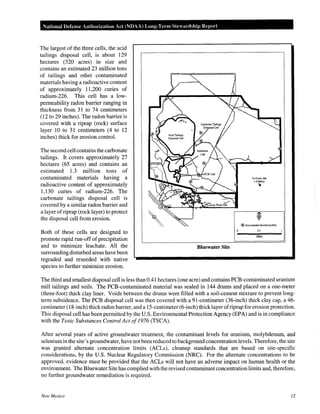 National Defense Authorization Act (NDAA) Long-Term SteHtrdship Report
The largest of the three cells, the acid
tailings disposal cell, is about 129
hectares (320 acres) in size and
contains an estimated 23 million tons
of tailings and other contaminated
materials having a radioactive content
of approximately 11,200 curies of
radium-226. This cell has a low-
permeability radon barrier ranging in
thickness from 31 to 74 centimeters
(12 to 29 inches). The radon barrier is
covered with a riprap (rock) surface
layer 10 to 31 centimeters (4 to 12
inches) thick for erosion control.
The second cell contains the carbonate
tailings. It covers approximately 27
hectares (65 acres) and contains an
estimated 1.3 million tons of
contaminated materials having a
radioactive content of approximately
1,130 curies of radium-226. The
carbonate tailings disposal cell is
covered by a similar radon barrier and
a layer ofriprap (rock layer) to protect
the disposal cell from erosion.
Both of these cells are designed to
promote rapid run-off of precipitation
and to minimize leachate. All the
surrounding disturbed areas have been
regraded and reseeded with native
species to further minimize erosion.
Bluewater Site
To Grant, NM
(·9 Miles)
1
@ Groundwater Monitoring Well
O.l
Miles
The third and smallest disposal cell is less than 0.41 hectares (one acre) and contains PCB-contaminated uranium
mill tailings and soils. The PCB-contaminated material was sealed in 144 drums and placed on a one-meter
(three-foot) thick clay liner. Voids between the drums were filled with a soil-cement mixture to prevent long-
term subsidence. The PCB disposal cell was then covered with a 91-centimeter (36-inch) thick clay cap, a 46-
centimeter (18-inch) thick radon barrier, and a 15-centimeter (6-inch) thick layer ofriprap for erosion protection.
This disposal cell has been permitted by the U.S. Environmental Protection Agency (EPA) and is in compliance
with the Toxic Substances Control Act of1976 (TSCA).
After several years of active groundwater treatment, the contaminant levels for uranium, molybdenum, and
seleniumin the site's groundwater, have not been reduced to background concentration levels. Therefore, the site
was granted alternate concentration limits (ACLs), cleanup standards that are based on site-specific
considerations, by the U.S. Nuclear Regulatory Commission (NRC). For the alternate concentrations to be
approved, evidence must be provided that the ACLs will not have an adverse impact on human health or the
environment. The Bluewater Site has complied with the revised contaminant concentration limits and, therefore,
no further groundwater remediation is required.
New Mexico 12
 