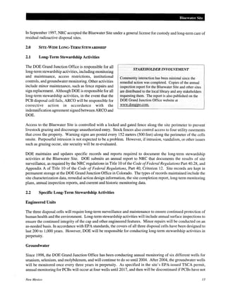 Bluewater Site
In September 1997, NRC accepted the Bluewater Site under a general license for custody and long-term care of
residual radioactive disposal sites.
2.0 SITE-WIDE LONG-TERM STEWARDSHIP
2.1 Long-Term Stewardship Activities
The DOE Grand Junction Office is responsible for all
long-term stewardship activities, including monitoring
and maintenance, access restrictions, institutional
controls, and groundwater monitoring. Other activities
include minor maintenance, such as fence repairs and
sign replacement. Although DOE is responsible for all
long-term stewardship activities, in the event that the
PCB disposal cell fails, ARCO will be responsible for
corrective action in accordance with the
indemnification agreement signed between ARCO and
DOE.
STAKEHOWER INVOLVEMENT
Community interaction has been minimal since the
remedial action was completed. Copies of the annual
inspection report for the Bluewater Site and other sites
are distributed to the local library and any stakeholders
requesting them. The report is also published on the
DOE Grand Junction Office website at
www.doegjpo.com.
Access to the Bluewater Site is controlled with a locked and gated fence along the site perimeter to prevent
livestock grazing and discourage unauthorized entry. Stock fences also control access to four utility easements
that cross the property. Warning signs are posted every 152 meters (500 feet) along the perimeter of the cells
onsite. Purposeful intrusion is not expected to be a problem. However, if intrusion, vandalism, or other issues
such as grazing occur, site security will be re-evaluated.
DOE maintains and updates specific records and reports required to document the long-term stewardship
activities at the Bluewater Site. DOE submits an annual report to NRC that documents the results of site
surveillance, as required by the NRC regulations in Title 10 of the Code ofFederal Regulations Part 40.28, and
Appendix A of Title 10 of the Code of Federal Regulations, Part 40, Criterion 12. Site records are kept in
permanent storage at the DOE Grand Junction Office in Colorado. The types of records maintained include the
site characterization data, remedial action design information, the site completion report, long-term monitoring
plans, annual inspection reports, and current and historic monitoring data.
2.2 Specific Long-Term Stewardship Activities
Engineered Units
The three disposal cells will require long-term surveillance and maintenance to ensure continued protection of
human health and the environment. Long-term stewardship activities will include annual surface inspections to
ensure the continued integrity of the cap and other engineered features. Minor repairs will be conducted on an
as-needed basis. In accordance with EPA standards, the covers of all three disposal cells have been designed to
last 200 to 1,000 years. However, DOE will be responsible for conducting long-term stewardship activities in
perpetuity.
Groundwater
Since 1998, the DOE Grand Junction Office has been conducting annual monitoring of six different wells for
uranium, selenium, and molybdenum, and will continue to do so until2004. After 2004, the groundwater wells
will be monitored once every three years in perpetuity. As specified in the site's EPA-issued TSCA permit,
annual monitoring for PCBs will occur at four wells until 2017, and then will be discontinued if PCBs have not
New Mexico 13
 
