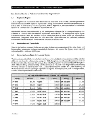 National Defense Authorization Act (NDAA) Long-Term Stewardship Report
been detected. Thus far, no PCBs have been detected in the groundwater.
2.3 Regulatory Regime
ARCO completed site reclamation at the Bluewater Site under Title II of UMTRCA and encapsulated the
radioactive waste in an NRC-approved disposal cell. Cleanup and reclamation standards were promulgated by
NRC in Title 10 of the Code ofFederal Regulations, Part 40, Appendix A, and conform with EPA standards
specified in Title 40 of the Code ofFederal Regulations, Part 192.
In September 1997, the site was transferred by NRC under general license to DOE for custody and long-term care
(contained at Title 10 of the Code ofFederal Regulations, Section 40.28). The purpose of the general license
is to ensure that such sites will be cared for in a manner that protects human health and safety and the
environment. The general license went into effect when NRC concurred that the site conformed to cleanup
standards and formally accepted the site-specific long-term surveillance plan.
2.4 Assumptions and Uncertainties
Since the site has been monitored for the past two years, the long-term stewardship activities at the site are well
known and are not expected to change dramatically in the future. It is assumed that the caps are not expected
to be replaced for a minimum of 200 years.
3.0 ESTIMATED LONG-TERM STEWARDSHIP COSTS
The cost estimates, identified in the table below, are based on the actual costs oflong-term stewardship activities
at this site and other sites cells currently managed by DOE. Long-term surveillance and maintenance costs for
the disposal cells at the Bluewater Site average about $20,000 per year for fiscal year (FY) 2000 through FY
2006. The cost of long-term stewardship activities decreases in FY 2004, when the groundwater monitoring
frequency is reduced to once every three years. A similar decrease occurs after FY 2017, when monitoring for
PCB contamination releases is no longer expected to be required. Contingency costs, such as cap replacement,
have not been incorporated into cost estimates.
. ' .·· ....
... I.
... .t•'Am:a~itr·: •· ····,Y.ei~es; ··' ....,.·:'.•.. >· .·
. Year.(s) Amount Year(s). ::;..~;)?£;~ k:;;;;:;;cJii.mount
FY 2000 $41,000 FY 2008 $13,000 FY 2036-2040 $67,400
FY2001 $20,800 FY 2009 $13,000 FY 2041-2045 $67,400
FY 2002 $18,100 FY2010 $17,200 FY 2046-2050 $67,400
FY 2003 $17,400 FY 2011-2015 $69,600 FY 2051-2055 $67,400
FY2004 $17,600 FY 2016-2020 $71,200 FY 2056-2060 $67,400
FY 2005 $13,000 FY 2021-2025 $63,700 FY 2061-2065 $67,400
FY2006 $13,000 FY 2026-2030 $67,400 FY 2066-2070 $67,400
FY 2007 $17,700 FY 2031-2035 $67,400
New Mexico 14
 
