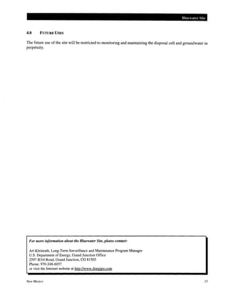 Bluewater Site
4.0 FUTURE USES
The future use of the site will be restricted to monitoring and maintaining the disposal cell and groundwater in
perpetuity.
For more information about the Bluewater Site, please contact:
Art K.leinrath, Long-Term Surveillance and Maintenance Program Manager
U.S. Department of Energy, Grand Junction Office
2597 B3/4 Road, Grand Junction, CO 81503
Phone: 970-248-6037
or visit the Internet website at http://www.doegjpo.com
New Mexico 15
 