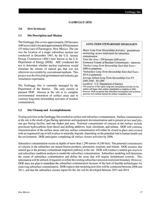 Gasbuggy Site
GASBUGGY SITE
1.0 SITE SUMMARY
1.1 Site Description and Mission
The Gasbuggy Site covers approximately 259 hectares
(640 acres) and is located approximately 89 kilometers
(55 miles) east of Farmington, New Mexico. The site
was the location of a single subsurface nuclear test
conducted in December 1967, by the U.S. Atomic
Energy Commission (AEC) later known as the U.S.
Department of Energy (DOE). AEC conducted the
test to determine whether nuclear explosions would
stimulate the release of natural gas that was not
otherwise recoverable by conventional methods. This
project was the first joint government and industry gas
stimulation experiment.
The Gasbuggy Site is currently managed by the
Department of the Interior. The only current or
planned DOE mission at the site is to complete
environmental restoration of surface areas and to
continue long-term stewardship activities of residual
contamination.
1.2 Site Cleanup and Accomplishments
LONG-TERM STEWARDSHIP HIGHLIGHTS
Major Long-Term Stewardship Activities - groundwater
monitoring; access restrictions for subsurface
contamination
Total Site Area- 259 hectares (640 acres)
Estimated Volume ofResidual Contaminants- unknown
*Suiface Long-Term Stewardship Start-End Years-
2006-in perpetuity
*Subsuiface Long-Term Stewardship Start-End Years-
2014-in perpetuity
Average Annual Long-Term Stewardship Cost FY
2000-2006-$41,000
Landlord- U.S. Department of Interior
*For purposes of this report, long-term stewardship activities for the
surface will begin when surface remediation is complete in 2006.
However, DOE recognizes that subsurface investigation and modeling
activities will continue beyond the surface completion date.
Testing activities at the Gasbuggy Site resulted in surface and subsurface contamination. Surface contamination
at the site is the result of gas flaring operations and equipment decontamination and is present at two mud pits,
one gas flaring facility, and one shaker pad area. Potential contaminants of concern at the surface include
petroleum hydrocarbons from diesel and drilling additives, lead, chromium, and tritium. DOE will continue
characterization of the surface areas, and any surface contamination will either be closed in place and covered
with an engineered cap or left in place to naturally degrade, depending on the potential risk to human health and
the environment. DOE anticipates completing all surface closure activities by 2006.
Subsurface contamination occurs at depths of more than 1,290 meters (4,240 feet). The potential contaminants
of concern in the subsurface are mixed fission products, plutonium, uranium, and tritium. DOE assumes that
natural gas is the primary contaminant migration pathway at the site. DOE will conduct a natural gas reservoir
and subsurface condition analysis to model the subsurface contamination. Subsurface modeling will determine
the extent of subsurface contamination and define the areas that will require institutional controls. This
information will be utilized, ifrequired, to refine the existing subsurface intrusion restriction boundary. However,
DOE does not plan to remediate the subsurface contamination because of the lack of feasible technologies for
removing subsurface contamination. DOE expects that modeling activities will be conducted between 2006 and
2011, and that the subsurface closure report for the site will be developed between 2011 and 2014.
New Mexico 17
 
