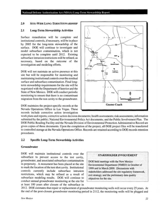 National Defense Authorization Act (NOAA) Long-Tenn Stewardship Report
2.0 SITE-WIDE LONG-TERM STEWARDSHIP
2.1 Long-Term Stewardship Activities
Surface remediation will be complete and
institutional controls, ifnecessary, will be in place
by 2005 for the long-term stewardship of the
surface. DOE will continue to investigate and
model subsurface contamination, which is not
expected to be complete until 2012. Existing
subsurface intrusion restrictions will be refined, as
necessary, based on the outcome of the
investigation and modeling efforts.
DOE will not maintain an active presence at this
site but will be responsible for monitoring and
maintaininginstitutional controls overthe residual
surface and subsurface contamination. Final long-
term stewardship requirements for the site will be
negotiated with the Department ofInterior and the
State of New Mexico. DOE will conduct periodic
monitoring to ensure that there is no contaminant
migration from the test cavity to the groundwater.
DOE maintains the project-specific records at the
Nevada Operations Office in Las Vegas. These
records include corrective action investigation
T E X A
•ona
Gnome-Coach
10 20
Miles
workplans and reports; corrective action decision documents; health assessments; risk assessments; information
submitted by the public; National Environmental Policy Act documents; and the Public Involvement Plan. The
DOE Public Reading Facility and the Nevada Division of Environmental Protection Administrative Record are
given copies of these documents. Upon the completion of the project, all DOE project files will be transferred
to controlled storage at the Nevada Operations Office. Records are retained according to DOE records retention
procedures.
2.2 Specific Long-Term Stewardship Activities
Groundwater
DOE will maintain institutional controls over the
subsurface to prevent access to the test cavity,
groundwater, and associated subsurface contamination
in perpetuity. A monument has been placed at the site
to mark the location ofthe test shot cavity. Institutional
controls currently include subsurface intrusion
restrictions, which may be refined as a result of
subsurface modeling results. DOE will continue to
conduct annual groundwater monitoring at the site for
at least 100 years after closure of the subsurface in
STAKEHOWERINVOLVEMENT
DOE held meetings with the New Mexico
Environmental Department (NMED) in October of
1999 and in March 2000. Discussions with
stakeholders addressed the site regulatory framework,
exit strategy, and the preliminary data quality
objectives for the site.
2012. DOE estimates that repair or replacement of groundwater monitoring wells will occur every 25 years. At
the end of the post-closure groundwater monitoring period in 2112, the monitoring wells will be plugged and
New Mexico 22
 