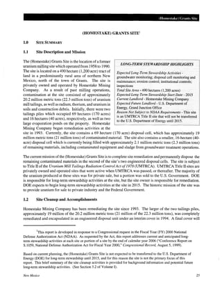 (Homestake) Grants Site
(HOMESTAKE) GRANTS SITE1
1.0 SITE SUMMARY
1.1 Site Description and Mission
The (Homestake) Grants Site is the location ofa former
uranium milling site which operated from 1958 to 1990.
The site is located on a 490 hectare (1,200 acre) tract of
land in a predominantly rural area of northern New
Mexico, north of the town of Grants. The site is
privately owned and operated by Homestake Mining
Company. As a result of past milling operations,
contamination at the site consisted of approximately
20.2 million metric tons (22.3 million tons) of uranium
mill tailings, as well as radium, thorium, and uranium in
soils and construction debris. Initially, there were two
tailings piles which occupied 69 hectares (170 acres)
and 16 hectares (40 acres), respectively, as well as two
large evaporation ponds on the property. Homestake
Mining Company began remediation activities at the
LONG-TERM STEWARDSHIP HIGHLIGHTS
Expected Long-Term Stewardship Activities -
groundwater monitoring; disposal cell monitoring and
maintenance; erosion control; institutional controls;
inspections
Total Site Area- 490 hectares (1,200 acres)
Expected Long-Term Stewardship Start Date- 2015
Current Landlord - Homestake Mining Company
Expected Future Landlord- U.S. Department of
Energy, Grand Junction Office
Reason Not Subject to NDAA Requirements -This site
is an UMTRCA Title II site that will not be transferred
to the U.S. Department of Energy until2015.
site in 1993. Currently, the site contains a 69 hectare (170 acre) disposal cell, which has approximately 19
million metric tons (21 million tons) of contaminated material. The site also contains a smaller, 16-hectare (40-
acre) disposal cell which is currently being filled with approximately 2.1 million metric tons (2.3 million tons)
of remaining materials, including contaminated equipment and sludge from groundwater treatment operations.
The current mission ofthe (Homestake) Grants Site is to complete site remediation and permanently dispose the
remaining contaminated materials in the second of the site's two engineered disposal cells. The site is subject
to Title II of the Uranium Mill Tailings Radiation Control Act of1978 (UMTRCA). UMTRCA Title II sites are
privately owned and operated sites that were active when UMTRCA was passed, or thereafter. The majority of
the uranium produced at these sites was for private sale, but a portion was sold to the U.S. Government. DOE
is responsible for long-term stewardship activities at the site, but the site owner is responsible for remediation.
DOE expects to begin long-term stewardship activities at the site in 2015. The historic mission of the site was
to provide uranium for sale to private industry and the Federal Government.
1.2 Site Cleanup and Accomplishments
Homestake Mining Company has been remediating the site since 1993. The larger of the two tailings piles,
approximately 19 million of the 20.2 million metric tons (21 million of the 22.3 million tons), was completely
remediated and encapsulated in an engineered disposal unit under an interim cover in 1994. A final cover will
1
This report is developed in response to a Congressional request in the Fiscal Year (FY) 2000 National
Defense Authorization Act (NDAA). As requested by the Act, this report addresses current and anticipated long-
term stewardship activities at each site or portion of a site by the end of calendar year 2006 ("Conference Report on
S.1059, National Defense Authorization Act for Fiscal Year 2000," Congressional Record, August 5, 1999).
Based on current planning, the (Homestake) Grants Site is not expected to be transferred to the U.S. Department of
Energy (DOE) for long-term stewardship until2015, and for this reason the site is not the primary focus of this
report. This brief summary of the site cleanup activities is provided for background information and potential future
long-term stewardship activities. (See Section 3.2 of Volume I).
New Mexico 25
 