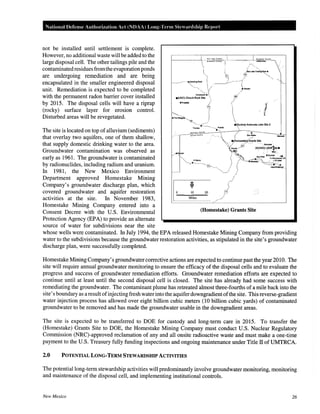 National Defense Authorization Act (NDAA) Long-Term Stewardship Report
not be installed until settlement is complete.
However, no additional waste will be added to the
large disposal cell. The other tailings pile and the
contaminatedresidues fromthe evaporationponds
are undergoing remediation and are being
encapsulated in the smaller engineered disposal
unit. Remediation is expected to be completed
with the permanent radon barrier cover installed
by 2015. The disposal cells will have a riprap
(rocky) surface layer for erosion control.
Disturbed areas will be revegetated.
The site is located on top of alluvium (sediments)
that overlay two aquifers, one of them shallow,
that supply domestic drinking water to the area.
Groundwater contamination was observed as
early as 1961. The groundwater is contaminated
by radionuclides, including radium and uranium.
In 1981, the New Mexico Environment
Department approved Homestake Mining
Company's groundwater discharge plan, which
covered groundwater and aquifer restoration
activities at the site. In November 1983,
Homestake Mining Company entered into a
Consent Decree with the U.S. Environmental
Protection Agency (EPA) to provide an alternate
source of water for subdivisions near the site
'';
_.,standlngRock 
',, .., /
C~i;;l.t
e(UNC) Church Rock Stte 
ePinedakl r:,(
1
/v/
10 20
(;.2
r--
Miles /'/___/--
(Homestake) Grants Site
whose wells were contaminated. In July 1994, the EPA released Homestake Mining Company from providing
water to the subdivisions because the groundwater restoration activities, as stipulated in the site's groundwater
discharge plan, were successfully completed.
Homestake Mining Company's groundwater corrective actions are expected to continue past the year 2010. The
site will require annual groundwater monitoring to ensure the efficacy of the disposal cells and to evaluate the
progress and success of groundwater remediation efforts. Groundwater remediation efforts are expected to
continue until at least until the second disposal cell is closed. The site has already had some success with
remediating the groundwater. The contaminant plume has retreated almost three-fourths of a mile back into the
site's boundary as a result ofinjecting fresh water into the aquifer downgradient ofthe site. This reverse-gradient
water injection process has allowed over eight billion cubic meters (10 billion cubic yards) of contaminated
groundwater to be removed and has made the groundwater usable in the downgradient areas.
The site is expected to be transferred to DOE for custody and long-term care in 2015. To transfer the
(Homestake) Grants Site to DOE, the Homestake Mining Company must conduct U.S. Nuclear Regulatory
Commission (NRC)-approved reclamation of any and all onsite radioactive waste and must make a one-time
payment to the U.S. Treasury fully funding inspections and ongoing maintenance under Title II of UMTRCA.
2.0 POTENTIAL LONG-TERM STEWARDSHIP ACTIVITIES
The potential long-term stewardship activities will predominantly involve groundwater monitoring, monitoring
and maintenance of the disposal cell, and implementing institutional controls.
New Mexico 26
 