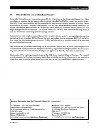 (Homestake) Grants Site
3.0 EXPECTED FUTURE USES AND SITE RESPONSIBILITY
Homestake Mining Company is currently responsible for all activities at the (Homestake) Grants Site. After
remediation is complete, the site is expected to be transferred to DOE in 2015 for custody and long-term care.
The DOE Grand Junction Office will be responsible for long-term stewardship activities at the site. When
remediation activities are completed, both disposal cells will have a low-permeability radon barrier with an
erosion control layer. Erosion control will be provided for all potentially vulnerable features, and the site will
be graded to provide positive drainage. The disposal cells will be similar to other uranium mill tailings disposal
cells and will require similar long-term stewardship activities.
Anticipated site-wide long-term stewardship activities include restricting access by fencing and posting warning
signs along the site boundary. DOE will repair the fence and replace signs, as necessary. DOE will staff a 24-
hour phone line for reporting any site concerns. Drilling and other intrusive activities onsite will be prevented
through institutional controls.
DOE assumes that groundwater monitoring will be required on a periodic basis to ensure continued protection
ofhuman health and the environment. The precise monitoring requirements will be prescribed in the site-specific
long-term surveillance plan that will be developed and approved by the NRC at the time of site transfer.
Site records will be kept in permanent storage at the DOE Grand Junction Office in Colorado. The types of
records maintained will include site characterization data, remedial action design information, the site completion
report, long-term monitoring plans, annual inspection reports, and current and historic monitoring data.
For more information about the (Homestake) Grants Site, please contact:
Art Kleinrath, Long-Term Surveillance and
Maintenance Program Manager
U.S. Department of Energy, Grand Junction Office
2597 B3/4 Road
Grand Junction, CO 81503
Phone: 970-248-6037
or visit the Internet website at http://www.doegjpo.com
New Mexico
Ken Hook, Project Manager
Uranium Recovery and Low-Level Waste Branch
U.S. Nuclear Regulatory Commission
Mail Stop 7J9
Washington, DC 20555-001
Phone: 301-415-7777
or visit the Internet website at http://www.nrc.gov
27
 