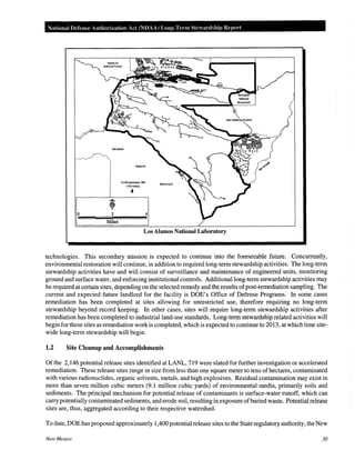 National Defense Authorization Act (NDAA) Long-Term Stewardship Report
0
Bandelier
2
Miles
National
To Albuquerque, NM
(-53 miles)
-1-
Monument
4
Los Alamos National Laboratory
technologies. This secondary mission is expected to continue into the foreseeable future. Concurrently,
environmental restoration will continue, in addition to required long-term stewardship activities. The long-term
stewardship activities have and will consist of surveillance and maintenance of engineered units, monitoring
ground and surface water, and enforcing institutional controls. Additional long-term stewardship activities may
be required at certain sites, depending on the selected remedy and the results ofpost-remediation sampling. The
current and expected future landlord for the facility is DOE's Office of Defense Programs. In some cases
remediation has been completed at sites allowing for unrestricted use, therefore requiring no long-term
stewardship beyond record keeping. In other cases, sites will require long-term stewardship activities after
remediation has been completed to industrial land-use standards. Long-term stewardship related activities will
begin for these sites as remediation work is completed, which is expected to continue to 2013, at which time site-
wide long-term stewardship will begin.
1.2 Site Cleanup and Accomplishments
Of the 2,146 potential release sites identified at LANL, 719 were slated for further investigation or accelerated
remediation. These release sites range in size from less than one square meter to tens of hectares, contaminated
with various radionuclides, organic solvents, metals, and high explosives. Residual contamination may exist in
more than seven million cubic meters (9.1 million cubic yards) of environmental media, primarily soils and
sediments. The principal mechanism for potential release of contaminants is surface-water runoff, which can
carry potentially contaminated sediments, and erode soil, resulting in exposure ofburied waste. Potential release
sites are, thus, aggregated according to their respective watershed.
To date, DOE has proposed approximately 1,400 potential release sites to the State regulatory authority, the New
New Mexico 30
 