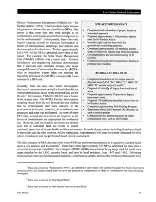 Mexico Environment Department (NMED), for" No
Further Action" (NFA). There are three major reasons
whypotential release sites are classified as NFAs. One
reason is that some sites that were thought to be
contaminated were found, upon further investigation, to
not be contaminated.3
Consequently, these sites only
require keeping records to maintain information or
results of investigations, samplings, past actions, and
decisions related to these sites. To date, approximately
620 (44%) of the NFAs submitted, have been of this
nature. For example, the Solid Waste Management
Unit (SWMU) 1-001(h) was a septic tank. Archival
information and engineering drawings demonstrated
that it received only domestic sewage, and never
managedResource Conservation RecoveryAct (RCRA)
solid or hazardous wastes (thus not meeting the
regulatory definition of a SWMU), consequently it was
considered a NFA site.
Secondly, there are also sites where investigators
discovered contamination existed at levels that did not
warrant remediation, based on the expected land use for
the site.4
For instance, SWMU C-08-010 was a former
drum storage area. The RCRA Facility Investigation
sampling results from the soil beneath the unit verified
that no contaminants had been released to the
environment in the past; therefore, no remediation was
necessary and none was performed. At some of these
NFA sites, no land-use restrictions are required, as the
levels of contaminants are appropriate for residential
use. However, land use controls are necessary at those
sites left at industrial land use levels to ensure
Los Alamos National Laboratory
SITE ACCOMPLISHMENTS
Completed total re-baseline of project based on
watershed approach
• Proposed approximately 1,400 potential release
sites for No Further Action
Installed eight regional deep wells for
groundwater monitoring purposes
• Completed approximately 100 remedial actions,
some of which will require long-term stewardship
• Decontamination and decommissioning of 40
facilities
• Completed documentation requirements leading to
potential land transfers
BY 2006 LANL WILL HAVE
Completed remediation atfive major material
disposal areas (MDA "M," MDA "P," MDA "R",
MDA "H" and the Airport Landfill)
• Disposed of virtually all legacy low-level mixed
waste
• Disposed approximately 50 percent of legacy
transuranic waste
• Proposed 100 additional potential release sites for
No Further Action
• Completed regional deep Well Drilling Program
• Transferred about 2,000 hectares (4,000 acres) of
land to outside parties
• Conducted several interim measures at highly
contaminated sites, such as 260 Outfall
continued protection of human health and the environment. Records of past actions, including decisions related
to these sites and the sites location, will be maintained. Approximately 630 sites have been submitted for NFA
where remediation was not performed based on risk assessment.
The third category of NFAs includes sites where DOE has performed remediation to a regulatory standard based
upon a risk analysis and assessment.5
There have been approximately 150 NFAs submitted for sites after a
corrective action was completed. For example, SWMU 00-016 was a former firing range used for small arms
target practice by the LANL security force, and later by local residents, from 1947 until 1992. Following
treatment and removal ofcontaminated materials, confirmation samples showed that residual contaminants were
3
These sites, known as "Administrative NFAs", are submitted in cases where a site identified on paper was found to have never
existed in reality, was double counted, there was never any potential for contamination, or where no contamination was found after being
investigated.
4
These sites are known as "Risk Based NFAs".
5
These sites are known as "Risk Based Corrective Action NFAs".
New Mexico 31
 