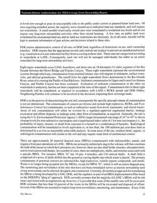 National Defense Authorization Act (NDAA) Long-Term Stewardship Report
at levels low enough to pose no unacceptable risks to the public under current or planned future land uses. Of
sites requiring remedial action, the majority were cleaned up to industrial land use standards, and will require
use restrictions. A small number of privately owned sites were remediated to residential use levels and do not
require any long-term stewardship activities other than record keeping. A few sites on public land were
remediated for recreational land use and no land use restrictions are necessary. As in all cases, records will be
kept to maintain information of past actions and decisions related to these sites.
DOE retains administrative control of all sites on DOE land, regardless of restrictions on use, until ownership
transfers. DOE ensures that the appropriate records and controls are in place to prevent an unauthorized action
(e.g. construction ofa non-industrial facility) from occurring at these sites. These sites are categorized according
to watersheds at LANL. Consequently, each site will not be managed individually but rather as an entire
watershed for long-term stewardship activities.
Eight major watersheds cross LANL boundaries and drain into an 18-kilometer (11-mile) segment of the Rio
Grande between the Otowi Bridge and Frijoles Canyon. These eight watersheds represent the environmental
systems through which any contamination from potential release sites will migrate in sediments, surface water,
soils, and alluvial groundwater. The runoff from the eight watersheds flows downstream to the Rio Grande
River, some ofit crossing the Pueblo ofSan Ildefonso. Sedimentcontamination in Upper and Lower Los Alamos
Canyon, and Pueblo Canyon has been evaluated. Evaluation of sediment contamination in the other six
watersheds is underway, but has not been completed at the time of this report. Contaminated sites in these eight
watersheds will be remediated, as required in accordance with LANL's RCRA permit and DOE Orders.
Neighboring Pueblos will continue to be involved in the decisions impacting their sovereign lands.
DOE is in the process ofcharacterizing the soil and, consequently the specific area and volume ofcontamination
is not yet determined. The contaminants of concern are diverse and include high explosives, RCRA, and Toxic
Substances Control Act contaminants, as well as radioactive waste (low-level, transuranic, and mixed waste).
Areas of soil contamination will either be covered by a regulator-approved engineered barrier, undergo
excavation and offsite disposal, or undergo some other form of remediation, as required. Generally, the site is
using the U.S. Environmental Protection Agency's (EPA) target incremental risk range of 10-4
to 10-6
to derive
cleanup levels for non-radioactive carcinogens and a target hazard index value of 1for non-carcinogens (i.e., the
probability of injury, disease, or death from exposure to a hazard or a combination of hazards). Radiological
contamination will be remediated to levels equivalent to, or less than, the 100 millirem per year dose limit as
determined by a as-low-as-reasonably-achievable analysis. In some areas of the site, residual metal, organic, or
radiological contamination will remain in the soil and may require some form of institutional control.
There are approximately 26 material disposal areas (MDAs) contaminated with radionuclides, metals, and
organics from past operations at LANL. MDAs are primarily unlined pits dug in the volcanic tuff that constitute
the bulk ofthe mesas on which the Laboratory sits; however, there are also shaft fields, trenches, absorption beds,
and several canyon wall dumps. In a number ofcases, there are multiple pits, shafts, and trenches associated with
a specific MDA. For instance, MDA "G" has 34 pits, 4 trenches, and 218 vertical shafts. A shaft field is
comprised of a series of shafts drilled into the ground at varying depths into which waste is placed. The primary
contaminants of potential concern are radionuclides, high explosives, volatile organic compounds, and metals.
Waste is no longer being accepted into the MDAs, except for MDA "G", which is still an active disposal area.
The monitoring and surveillance of the sites that have not been remediated serves as interim stewardship until
a long-termremedy canbe selected, designed, and constructed. Currently, the technical approach for remediating
the MDAs is being developed by LANL, DOE, and the regulator as part of an MDA Implementation Plan based
on the DOE/EPA "plug in" approach. DOE currently assumes that the majority ofLANL's MDAs will be left
intact and closed with an engineered cap; however, it is possible that some ofthe smaller ones will be excavated.
DOE estimates that less than 10 percent of the waste in the MDAs will be excavated and disposed of offsite.
Several of the MDAs are assumed to require long-term surveillance, monitoring, and maintenance. If any of the
New Mexico 32
 