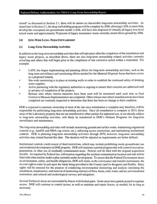 National Defense Authorization Act (NDAAl Long-Term Steardship Report
closed" as discussed in Section 2.1, there will be almost no discernible long-term stewardship activities. As
stated later in Section 2.1, the deep well drilling program will be complete by 2006, allowing LANL to more fully
develop the conceptual site groundwater model. LANL will have also disposed of virtually all legacy low-level
mixed waste and approximately 50 percent of legacy transuranic waste currently stored above ground by 2006.
2.0 SITE-WIDE LONG-TERM STEWARDSHIP
2.1 Long-Term Stewardship Activities
In addition to the long-term stewardship activities that will take place after the completion ofthe remediation and
legacy waste projects, as described above, there are also long-term stewardship related activities currently
occurring and others that will begin prior to the completion of site corrective action within a watershed. For
example:
• LANL has begun implementing and planning efforts for long-term stewardship activities, such as the
long-term surveillance and monitoring efforts needed for the Material Disposal Areas that have covers
as a proposed remedy.
• Site-wide monitoring is in place at existing wells in order to establish the continued safety of drinking
water supplies.
• Active partnering with the regulatory authorities is ongoing to ensure their concerns are addressed well
in advance of completion of the projects.
• Release sites where interim measures have been used will be monitored until such time as final
Corrective Measure Implementation are completed. Otherrelease sites where remedial actions have been
completed are routinely inspected to determine that there has been no change to their condition.
DOE is expected to maintain ownership of most of the site once remediation is complete and, therefore, will be
responsible for performing long-term stewardship activities. Once all remediation is complete in 2013, those
areas ofthe Laboratory property that are not transferred to other entities for industrial use, or are already subject
to long-term stewardship activities, will likely be transferred to DOE's Defense Programs for long-term
surveillance and maintenance.
The long-term stewardship activities will include monitoring ground and surface water, maintaining engineered
controls (e.g., landfill and MDA cap covers, etc.), enforcing access restrictions, and maintaining institutional
controls. DOE is planning long-term stewardship activities through 2070; however, long-term stewardship
activities may extend beyond this date. The duration will be adjusted as requirements are better defined.
Institutional controls could consist of deed restrictions, which may include prohibiting onsite groundwater use
and residential development on DOEproperty. DOE will maintain a permitprogramthat will control excavation,
penetration, or other use of residually contaminated areas. Notices will be filed with the original acquisition
records. As required by Federal law, information regarding the residual contamination location and risk will be
filed with other entities under a plan currently under development. To assure that the Federal Government meets
its environment, safety, and health obligations, DOE will retain, in the conveyance and transfer instruments, the
no-cost right to enter in and upon the lands being provided to the County (and its designee) and Pueblo. Entry
rights will be retained for the purpose of conducting environmental monitoring and analysis (including the
installation, maintenance, and removal ofmonitoring stations) offlora, fauna, soils, water, and air; environmental
restoration; and cultural and archeological surveys and mitigation.
Several Technical Areas are surrounded by fences with locked gates. Some areas have guards posted to regulate
access. DOE will continue to control access, as well as maintain and repair fences, as needed, for as long as
necessary.
New Mexico 34
 