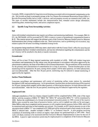 Los Alamos National Labm·atory
Currently, DOE is responsible for long-term record-keeping associated with environmental contamination at the
site. Site records are kept in permanent storage at the Los Alamos Environmental Restoration Project Office's
Records Processing Facility and at LANL's archives, and real property records are retained at the LANL site.
The types of records maintained include site characterization data, remedial action design information,
monitoring plans, monitoring results, and action completion reports.
2.2 Specific Long-Term Stewardship Activities
Soil
Areas with residual contamination may require surveillance and monitoring indefinitely. For example, PRS 16-
021, the 260 Outfall, will be excavated in FY 2002 to remove a source of groundwater contamination found at
R-25. This interim action will support the ultimate goals ofthe Corrective Measure Study/Corrective Measure
Implementation that is being completed at the site. Deed restrictions, such as prohibiting soil excavation, may
remain in place for all areas exceeding residential cleanup levels.
For properties being transferred, DOE may enter a deed notice with the County Clerk's office for areas beyond
site boundaries that have residual contamination, and any key information regarding the contamination and the
site's history will be attached to the deed or transfer instrument.
Groundwater
There will be at least 32 deep regional monitoring wells installed at LANL. DOE will conduct long-term
surveillance and maintenance for the vadose zone and groundwater in accordance with plans approved by the
administrative authority, the State ofNew Mexico EnvironmentDepartment. The groundwater will be monitored
for the presence and concentration of contamination for as long as necessary. Current baseline plans are that
monitoring will be required for 36 years, during which samples will be taken quarterly, for both radionuclides
and non-radionuclides. After the first 36-year period, monitoring may be reduced to annual monitoring if
approved by the regulator.
Surface Water/Sediments
Long-term surveillance and maintenance will consist of monitoring surface water stations by watershed
throughout LANL and surroundingareas. As for groundwater, baseline plans are that monitoring will be required
for 36 years, during which samples will be taken quarterly or following precipitation, for both radionuclides and
non-radionuclides. After the first 36-year period, monitoring may be reduced if approved by the regulator.
Engineered Units
Although remediation of the Los Alamos Airport Landfill will be completed before 2006, none of the major
MDAs, with the exception ofMDA "P," MDA "M," MDA "H" and possibly MDA "V," will be remediated by
2006. Before the establishment of a formal environmental restoration project in 1989, several of the inactive
MDAs were covered by some form of protective barrier, such as soil or asphalt (see table on the next page).
Other MDAs either have completed interim measures or will complete interim measures before 2006, which will
be monitored until such time as final remedies are selected. For example, an ISV interim measure on one of the
absorption beds in MDA "V" was completed in FY 2000 and will be monitored until a final remedy for the entire
MDA is selected later. Another example is MDA "L" at Technical Area-54. A pilot program involving
installation of monitoring wells to extract an organic vapor plume was performed back in 1993-1994. These
wells will likely continue to be monitored until the Corrective Measure Implementation is done for the rest of
the MDA. A passive vapor extraction system may be employed prior to completion of the Corrective Measure
New Mexico 35
 