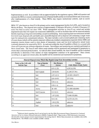 National Defense Authorization Act (NDAA) Long-Term Stewardship Report
Implementation as well. In accordance with an approved plan by the regulatory agency, DOE will monitor and
maintain the MDAs to ensure continued protection ofhuman health and the environmentbefore and, ifnecessary,
after implementation of a final remedy. These MDAs may require institutional controls, such as access
restrictions.
MDA "G" (also known as Area G) is the primary active waste management facility for LANL, and is located on
Mesita del Buey. The disposal area consists of approximately 32 hectares (80 acres), of which 15 hectares (37
acres) has been in active use since 1958. Waste management activities at Area G are varied and include
engineered units that will require use restrictions indefinitely, as well as facilities that will be removed entirely
thereby requiring no long-term stewardship, except record keeping. Areas requiring land-use restrictions include
low-level waste disposal cells and shafts and a monofill disposal cell (a disposal cell containing a single waste
type) for radioactively contaminated asbestos. The latter includes a soil-covered asphalt pad containing stacks
ofwaste drums (which will be entirely removed, without any residual contamination expected, before 2006) and
temporary tension domes used to store drums of transuranic waste and low-level radioactive mixed waste
(currently planned to be removed by 2013). As each unit within the Area G landfills is filled, it is covered with
clean soil to prevent any airborne migration of wastes. Surveillance and monitoring are routinely performed on
these closed units. The Area G units where waste remains will be monitored and maintained in perpetuity to
ensure their continued protectiveness. As with all other closed landfills, the Area G landfills will be evaluated
periodically to determine if this manner of waste management continues to be appropriate.6
Once closed,
according to an approved closure plan, the landfill will be monitored and maintained in perpetuity.
Material Disposal Areas Which May Require Long-Term Stewardship Activities
Names ofthe Cells with Type ofInterim Size Hectares Volume
Interim Caps Cover (Acres) Cubic Meters (Cubic Yards)
A Soil 0.51 (1.25) 6,292 (8,230)
B Soil/ Asphalt 2.44 (6.03) 21,240 (27,781)
c Soil 4.97 (12.3) 145,905 (190,837)
D Soil 0.01 (0.03) 237 (310)
E Soil 0.56 (1.4) unknown
F Soil 0.56 (1.4) unknown
G Active 26 (65) 321,000 (420,000)
H SoiV Concrete 0.12 (0.3) unknown
J Soil 1.07 (2.65) 73,000 (95,000)
K Soil 0.4 (1.0) 12,335 (16,133)
L Asphalt 1.04 (2.58) unknown
N Soil 0.11 (0.28) unknown
6
Additional details regarding Area G can be found in the Site-Wide Environmental Impact Statementfor Continued
Operation ofthe Los Alamos National Laboratory (SWEIS), Volume II, Part I. There is also a 1998 Performance Assessment
that describes closure and post-closure requirements for the existing Area G. Both of these documents are available at the LANL
Reading Room. The SWEIS is also available on DOE's website.
New Mexico 36
 