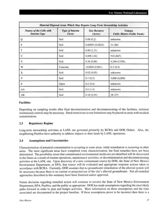 Los Alamos National Laboratory
Material Disposal Areas Which May Require Long-Term Stewardship Activities
Names ofthe Cells with Type ofInterim Size Hectares Volume
Interim Caps Cover (Acres) Cubic Meters (Cubic Yards)
Q Soil 0.08 (0.2) unknown
s Soil 0.00093 (0.0023) 31 (40)
T Soil 0.89 (2.21) unknown
u Soil 0.008 (.02) 510 (667)
v Soil 0.36 (0.88) 4,248 (5,556)
w Concrete <0.0004 (0.001) 0.3 (0.4)
X Soil 0.02 (0.05) unknown
y Soil 0.1 (0.2) 3,000 (4,000)
z Open 0.2 (0.4) unknown
AA Soil 0.6 (1.4) unknown
AB Soil 0.18 (0.45) 28 (37)
Facilities
Depending on sampling results after final decontamination and decommissioning of the facilities, minimal
institutional controls may be necessary. Deed restrictions or use limitations may be placed on areas with residual
contamination.
2.3 Regulatory Regime
Long-term stewardship activities at LANL are governed primarily by RCRA and DOE Orders. Also, the
neighboring Pueblos have authority to address impacts to their lands by LANL operations.
2.4 Assumptions and Uncertainties
Characterization of potential contamination is occurring in some areas, while remediation is occurring in other
areas. The most significant areas have completed some characterization, but final remedies have not been
determined. The possibility exists that contaminated environmental media not yet identified will be discovered
in the future as a result of routine operations, maintenance activities, or decontamination and decommissioning
activities at the LANL site. Upon discovery of a new contaminant source by DOE, the State of New Mexico
Environment Department, or EPA, that source will be evaluated and appropriate response actions taken in
accordance with RCRA. Currently, DOE assumes that no groundwater remediation of the alluvial system will
be necessary because there is no current or projected use of the site's alluvial groundwater. Not all remedial
approaches described in this summary have been finalized and/or approved.
Future decisions regarding remedial action will continue to involve the State of New Mexico Environment
Department, EPA, Pueblos, and the public as appropriate. DOE has made assumptions regarding the most likely
paths forward in order to plan and budget activities. More information on these assumptions and the risks
associated are documented in the project baseline. If these assumptions prove to be incorrect then there is a
New Mexico 37
 