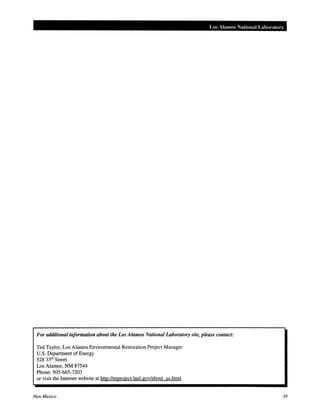 Los Alamos National Laboratory
For additional information about the Los Alamos National Laboratory site, please contact:
Ted Taylor, Los Alamos Environmental Restoration Project Manager
U.S. Department of Energy
528 351
h Street
Los Alamos, NM 87544
Phone:SOS-665-7203
or visit the Internet website at http://eroroject.lanl.gov/about us.html
New Mexico 39
 