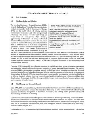 Lovelace Respiratory Research Institute
LOVELACE RESPIRATORY RESEARCH INSTITUTE
1.0 SITE SUMMARY
1.1 Site Description and Mission
The Lovelace Respiratory Research Institute (LRRI),
formerly the Inhalation Toxicology Research Institute,
conducts research for the U.S. Department of Energy
(DOE) on the health effects of inhaling airborne
contaminants (radioactive and other energy-related
pollutants). The Institute is located on Kirtland Air
Force Base in north-central New Mexico,
approximately 16 kilometers (10 miles) southeast of
downtown Albuquerque, New Mexico. The site, which
occupies 55 hectares (135 acres), is located on land that
the U.S. Air Force leases to DOE under a cooperative
agreement. This lease continues through 2002 and has
an option to renew. Since LRRI's establishment in
1960, the Institute has been operated for DOE by the
LONG-TERM STEWARDSHIP HIGHUGHTS
Major Long-Term Stewardship Activities -
groundwater monitoring; institutional controls
Total Site Area- 55 hectares (135 acres)
Estimated Volume ofResidual Contaminants-
groundwater 747,000 cubic meters (978,000 cubic
yards); soil unknown
Portions Requiring Long-Term Stewardship as of
2006-3
Average Annual Long-Term Stewardship Cost FY
2000-2006- $140,000
Landlord - Private
non-profitLovelace Biomedical and Environmental Research Institute. The LRRI site was establishedto conduct
research on the human health consequences of inhaling airborne radioactive materials. Due to research in this
and in a variety of other areas, environmental contamination at the LRRI site was caused by diesel fuel spills,
disposal in a pair of small concrete-lined holding ponds to evaporate liquid low-level radioactive waste, and
disposal in earthen lagoons to collect sewage. In 1997, DOE completed remediation of the contaminated areas
to industrial use standards.
Currently, DOE is responsible for performing long-term stewardship activities, such as monitoring groundwater
and maintaining institutional controls, to ensure protection of human health and the environment. The historic
mission of LRRI was to conduct biomedical research for DOE and others, primarily to evaluate the short and
long-term human effects of inhaled pollutants and airborne materials encountered in the general environment or
the workplace. In the mid-1970s, the research program was expanded to investigate the potential health effects
of airborne chemicals released from coal combustion and gasification plants, solar collectors, and light-duty
diesel engines. Beginning in the 1980s, the program shifted to more basic research on the human respiratory tract
and its response to inhaled toxins.
1.2 Site Cleanup and Accomplishments
Since 1990, DOE has been addressing the environmental contamination caused by LRRI's research activities.
The primary environmental issues at the site include the cleanup of areas contaminated with radioactive and
hazardous substances; management of hazardous, radioactive, and sanitary wastes generated onsite; and
dispositioning of materials in inventory.
Contaminated soil was excavated and disposed at the commercial offsite disposal facility, Envirocare of Utah.
Residual soil contamination is due to low levels of radioactivity from strontium and cesium. The areas with
residual soil contamination are currently suitable, based on risk analyses, for industrial land use purposes. These
areas will be available for unrestricted use, from a risk standpoint, once the radionuclides decay sufficiently,
estimated to be in the year 2030.
Groundwater at LRRI is contaminated by several constituents, including sulfate and naphthalene. The selected
New Mexico 41
 
