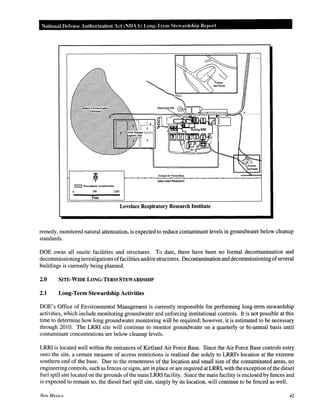 National Defense Authorization Act (NDAA) Long-Term Ste ardship Report
~ Groundwater Contamination
soo 1,000
Feet
Base
Isleta Indian Resetvation
Lovelace Respiratory Research Institute
remedy, monitored natural attenuation, is expected to reduce contaminant levels in groundwater below cleanup
standards.
DOE owns all onsite facilities and structures. To date, there have been no formal decontamination and
decommissioning investigations offacilities and/or structures. Decontaminationanddecommissioningofseveral
buildings is currently being planned.
2.0 SITE·WIDE LONG-TERM STEWARDSHIP
2.1 Long-Term Stewardship Activities
DOE's Office of Environmental Management is currently responsible for performing long-term stewardship
activities, which include monitoring groundwater and enforcing institutional controls. It is not possible at this
time to determine how long groundwater monitoring will be required; however, it is estimated to be necessary
through 2010. The LRRI site will continue to monitor groundwater on a quarterly or bi-annual basis until
contaminant concentrations are below cleanup levels.
LRRI is located well within the entrances of Kirtland Air Force Base. Since the Air Force Base controls entry
onto the site, a certain measure of access restrictions is realized due solely to LRRI's location at the extreme
southern end of the base. Due to the remoteness of the location and small size of the contaminated areas, no
engineering controls, such as fences or signs, are in place or are required at LRRI, with the exception ofthe diesel
fuel spill site located on the grounds ofthe main LRRI facility. Since the main facility is enclosed by fences and
is expected to remain so, the diesel fuel spill site, simply by its location, will continue to be fenced as well.
New Mexico 42
 