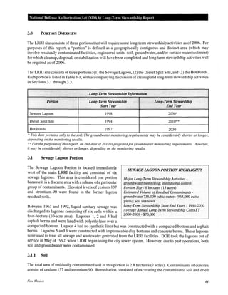 National Defense Authorization Act (NOAA) Long-Term Stewardship Report
3.0 PORTION OVERVIEW
The LRRI site consists of three portions that will require some long-term stewardship activities as of 2006. For
purposes of this report, a "portion" is defined as a geographically contiguous and distinct area (which may
involve residually contaminated facilities, engineered units, soil, groundwater, and/or surface water/sediment)
for which cleanup, disposal, or stabilization will have been completed and long-term stewardship activities will
be required as of 2006.
The LRRI site consists ofthree portions: (1) the Sewage Lagoon, (2) the Diesel Spill Site, and (3) the Hot Ponds.
Eachportion is listed in Table 3-1, with accompanying discussion ofcleanup and long-term stewardship activities
in Sections 3.1 through 3.3.
. :
. ... Long-Term Stewardship Information
Portion Long-Term Stewardship Long-:Term Stewardship
Start Year End Year
Sewage Lagoon 1998 2030*
Diesel Spill Site 1994 2010**
Hot Ponds 1997 2030
*This date pertains only to the soil. The groundwater monitoring requirements may be considerably shorter or longer,
depending on the monitoring results.
**For the purposes ofthis report, an end date of2010 is projectedfor groundwater monitoring requirements. However,
it may be considerably shorter or longer, depending on the monitoring results.
3.1 Sewage Lagoon Portion
The Sewage Lagoon Portion is located immediately
west of the main LRRI facility and consisted of six
sewage lagoons. This area is considered one portion
because it is a discrete area with a release ofa particular
group of contaminants. Elevated levels of cesium-137
and strontium-90 were found in the former lagoon
residual soils.
Between 1963 and 1992, liquid sanitary sewage was
discharged to lagoons consisting of six cells within a
four-hectare (10-acre area). Lagoons 1, 2 and 3 had
asphalt berms and were lined with polyethylene over a
SEWAGE lAGOON PORTION HIGHLIGHTS
Major Long-Term Stewardship Activities-
groundwater monitoring; institutional control
Portion Size- 6 hectares (15 acres)
Estimated Volume ofResidual Contaminants-
groundwater 736,000 cubic meters (963,000 cubic
yards); soil unknown
Long-Term Stewardship Start-End Years- 1998-2030
Average Annual Long-Term Stewardship Costs FY
2000-2006- $70,000
compacted bottom. Lagoon 4 had no synthetic liner but was constructed with a compacted bottom and asphalt
berms. Lagoons 5 and 6 were constructed with impermeable clay bottoms and concrete berms. These lagoons
were used to treat all sewage and wastewater generated from the LRRI facilities. DOE took the lagoons out of
service in May of 1992, when LRRI began using the city sewer system. However, due to past operations, both
soil and groundwater were contaminated.
3.1.1 Soil
The total area of residually contaminated soil in this portion is 2.8 hectares (7 acres). Contaminants of concern
consist of cesium-137 and strontium-90. Remediation consisted of excavating the contaminated soil and dried
New Mexico 44
 